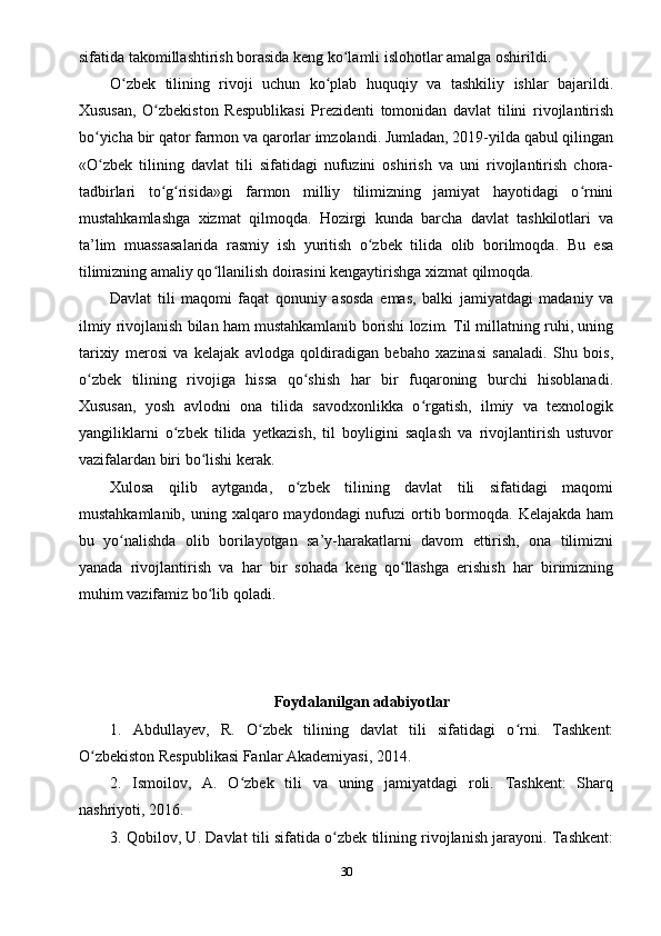 sifatida takomillashtirish borasida keng ko lamli islohotlar amalga oshirildi.ʻ
O zbek   tilining   rivoji   uchun   ko plab   huquqiy   va   tashkiliy   ishlar   bajarildi.	
ʻ ʻ
Xususan,   O zbekiston   Respublikasi   Prezidenti   tomonidan   davlat   tilini   rivojlantirish	
ʻ
bo yicha bir qator farmon va qarorlar imzolandi. Jumladan, 2019-yilda qabul qilingan	
ʻ
«O zbek   tilining   davlat   tili   sifatidagi   nufuzini   oshirish   va   uni   rivojlantirish   chora-
ʻ
tadbirlari   to g risida»gi   farmon   milliy   tilimizning   jamiyat   hayotidagi   o rnini	
ʻ ʻ ʻ
mustahkamlashga   xizmat   qilmoqda.   Hozirgi   kunda   barcha   davlat   tashkilotlari   va
ta’lim   muassasalarida   rasmiy   ish   yuritish   o zbek   tilida   olib   borilmoqda.   Bu   esa	
ʻ
tilimizning amaliy qo llanilish doirasini kengaytirishga xizmat qilmoqda.	
ʻ
Davlat   tili   maqomi   faqat   qonuniy   asosda   emas,   balki   jamiyatdagi   madaniy   va
ilmiy rivojlanish bilan ham mustahkamlanib borishi lozim. Til millatning ruhi, uning
tarixiy   merosi   va   kelajak   avlodga   qoldiradigan   bebaho   xazinasi   sanaladi.   Shu   bois,
o zbek   tilining   rivojiga   hissa   qo shish   har   bir   fuqaroning   burchi   hisoblanadi.	
ʻ ʻ
Xususan,   yosh   avlodni   ona   tilida   savodxonlikka   o rgatish,   ilmiy   va   texnologik	
ʻ
yangiliklarni   o zbek   tilida   yetkazish,   til   boyligini   saqlash   va   rivojlantirish   ustuvor	
ʻ
vazifalardan biri bo lishi kerak.	
ʻ
Xulosa   qilib   aytganda,   o zbek   tilining   davlat   tili   sifatidagi   maqomi	
ʻ
mustahkamlanib, uning xalqaro maydondagi  nufuzi  ortib bormoqda. Kelajakda  ham
bu   yo nalishda   olib   borilayotgan   sa’y-harakatlarni   davom   ettirish,   ona   tilimizni	
ʻ
yanada   rivojlantirish   va   har   bir   sohada   keng   qo llashga   erishish   har   birimizning	
ʻ
muhim vazifamiz bo lib qoladi.	
ʻ
Foydalanilgan adabiyotlar
1.   Abdullayev,   R.   O zbek   tilining   davlat   tili   sifatidagi   o rni.   Tashkent:	
ʻ ʻ
O zbekiston Respublikasi Fanlar Akademiyasi, 2014.	
ʻ
2.   Ismoilov,   A.   O zbek   tili   va   uning   jamiyatdagi   roli.   Tashkent:   Sharq	
ʻ
nashriyoti, 2016.
3. Qobilov, U. Davlat tili sifatida o zbek tilining rivojlanish jarayoni. Tashkent:	
ʻ
30 