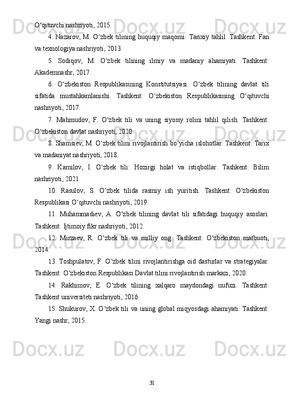 O qituvchi nashriyoti, 2015.ʻ
4. Nazarov,  M.  O zbek tilining  huquqiy  maqomi:  Tarixiy  tahlil. Tashkent:   Fan	
ʻ
va texnologiya nashriyoti, 2013.
5.   Sodiqov,   M.   O zbek   tilining   ilmiy   va   madaniy   ahamiyati.   Tashkent:	
ʻ
Akademnashr, 2017.
6.   O zbekiston   Respublikasining   Konstitutsiyasi.   O zbek   tilining   davlat   tili	
ʻ ʻ
sifatida   mustahkamlanishi.   Tashkent:   O zbekiston   Respublikasining   O qituvchi	
ʻ ʻ
nashriyoti, 2017.
7.   Mahmudov,   F.   O zbek   tili   va   uning   siyosiy   rolini   tahlil   qilish.   Tashkent:	
ʻ
O zbekiston davlat nashriyoti, 2020.	
ʻ
8. Shamsiev, M. O zbek tilini rivojlantirish bo yicha islohotlar. Tashkent: Tarix	
ʻ ʻ
va madaniyat nashriyoti, 2018.
9.   Kamilov,   I.   O zbek   tili:   Hozirgi   holat   va   istiqbollar.   Tashkent:   Bilim
ʻ
nashriyoti, 2021.
10.   Rasulov,   S.   O zbek   tilida   rasmiy   ish   yuritish.   Tashkent:   O zbekiston
ʻ ʻ
Respublikasi O qituvchi nashriyoti, 2019.	
ʻ
11.   Muhammadiev,   A.   O zbek   tilining   davlat   tili   sifatidagi   huquqiy   asoslari.	
ʻ
Tashkent: Ijtimoiy fikr nashriyoti, 2012.
12.   Mirzaev,   R.   O zbek   tili   va   milliy   ong.   Tashkent:   O zbekiston   matbuoti,	
ʻ ʻ
2014.
13.  Toshpulatov,   F.  O zbek   tilini   rivojlantirishga   oid  dasturlar   va   strategiyalar.	
ʻ
Tashkent: O zbekiston Respublikasi Davlat tilini rivojlantirish markazi, 2020.	
ʻ
14.   Rakhimov,   E.   O zbek   tilining   xalqaro   maydondagi   nufuzi.   Tashkent:	
ʻ
Tashkent universiteti nashriyoti, 2016.
15. Shukurov, X. O zbek tili va uning global  miqyosdagi  ahamiyati. Tashkent:	
ʻ
Yangi nashr, 2015.
31 