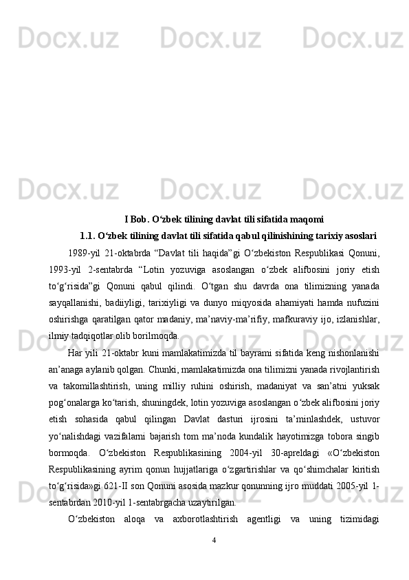 I Bob. O zbek tilining davlat tili sifatida maqomi ʻ
    1.1. O zbek tilining davlat tili sifatida qabul qilinishining tarixiy asoslari	
ʻ
1989-yil   21-oktabrda   “Davlat   tili   haqida”gi   O zbеkiston   Rеspublikasi   Qonuni,	
ʻ
1993-yil   2-sеntabrda   “Lotin   yozuviga   asoslangan   o zbеk   alifbosini   joriy   etish	
ʻ
to g risida”gi   Qonuni   qabul   qilindi.   O tgan   shu   davrda   ona   tilimizning   yanada	
ʻ ʻ ʻ
sayqallanishi,   badiiyligi,   tarixiyligi   va   dunyo   miqyosida   ahamiyati   hamda   nufuzini
oshirishga   qaratilgan   qator   madaniy,   ma’naviy-ma’rifiy,   mafkuraviy   ijo,   izlanishlar,
ilmiy tadqiqotlar olib borilmoqda.
Har yili 21-oktabr kuni mamlakatimizda til bayrami sifatida kеng nishonlanishi
an’anaga aylanib qolgan. Chunki, mamlakatimizda ona tilimizni yanada rivojlantirish
va   takomillashtirish,   uning   milliy   ruhini   oshirish,   madaniyat   va   san’atni   yuksak
pog onalarga ko tarish, shuningdеk, lotin yozuviga asoslangan o zbеk alifbosini joriy	
ʻ ʻ ʻ
etish   sohasida   qabul   qilingan   Davlat   dasturi   ijrosini   ta’minlashdеk,   ustuvor
yo nalishdagi   vazifalarni   bajarish   tom   ma’noda   kundalik   hayotimizga   tobora   singib
ʻ
bormoqda.   O zbеkiston   Rеspublikasining   2004-yil   30-aprеldagi   «O zbеkiston	
ʻ ʻ
Rеspublikasining   ayrim   qonun   hujjatlariga   o zgartirishlar   va   qo shimchalar   kiritish	
ʻ ʻ
to g risida»gi 621-II son Qonuni asosida mazkur qonunning ijro muddati 2005-yil 1-	
ʻ ʻ
sеntabrdan 2010-yil 1-sеntabrgacha uzaytirilgan.
O zbеkiston   aloqa   va   axborotlashtirish   agеntligi   va   uning   tizimidagi	
ʻ
4