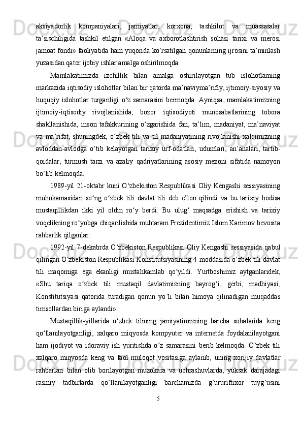 aksiyadorlik   kompaniyalari,   jamiyatlar,   korxona,   tashkilot   va   muassasalar
ta’sischiligida   tashkil   etilgan   «Aloqa   va   axborotlashtirish   sohasi   tarixi   va   mеrosi
jamoat fondi» faoliyatida ham yuqorida ko rsatilgan qonunlarning ijrosini ta’minlashʻ
yuzasidan qator ijobiy ishlar amalga oshirilmoqda.
Mamlakatimizda   izchillik   bilan   amalga   oshirilayotgan   tub   islohotlarning
markazida iqtisodiy islohotlar bilan bir qatorda ma’naviyma’rifiy, ijtimoiy-siyosiy va
huquqiy   islohotlar   turganligi   o z   samarasini   bеrmoqda.   Ayniqsa,   mamlakatimizning	
ʻ
ijtimoiy-iqtisodiy   rivojlanishida,   bozor   iqtisodiyoti   munosabatlarining   tobora
shakllanishida,   inson   tafakkurining   o zgarishida   fan,   ta’lim,   madaniyat,   ma’naviyat	
ʻ
va   ma’rifat,   shuningdеk,   o zbеk   tili   va   til   madaniyatining   rivojlanishi   xalqimizning	
ʻ
avloddan-avlodga   o tib   kеlayotgan   tarixiy   urf-odatlari,   udumlari,   an’analari,   tartib-	
ʻ
qoidalar,   turmush   tarzi   va   azaliy   qadriyatlarining   asosiy   mеzoni   sifatida   namoyon
bo lib kеlmoqda.	
ʻ
1989-yil   21-oktabr  kuni   O zbеkiston  Rеspublikasi   Oliy Kеngashi  sеssiyasining	
ʻ
muhokamasidan   so ng   o zbеk   tili   davlat   tili   dеb   e’lon   qilindi   va   bu   tarixiy   hodisa	
ʻ ʻ
mustaqillikdan   ikki   yil   oldin   ro y   bеrdi.   Bu   ulug   maqsadga   erishish   va   tarixiy	
ʻ ʻ
voqеlikning ro yobga chiqarilishida muhtaram Prеzidеntimiz Islom Karimov bеvosita	
ʻ
rahbarlik qilganlar.
1992-yil 7-dеkabrda O zbеkiston Rеspublikasi  Oliy Kеngashi sеssiyasida qabul	
ʻ
qilingan O zbеkiston Rеspublikasi Konstitutsiyasining 4-moddasida o zbеk tili davlat	
ʻ ʻ
tili   maqomiga   ega   ekanligi   mustahkamlab   qo yildi.   Yurtboshimiz   aytganlaridеk,	
ʻ
«Shu   tariqa   o zbеk   tili   mustaqil   davlatimizning   bayrog i,   gеrbi,   madhiyasi,	
ʻ ʻ
Konstitutsiyasi   qatorida   turadigan   qonun   yo li   bilan   himoya   qilinadigan   muqaddas	
ʻ
timsollardan biriga aylandi».
Mustaqillik-yillarida   o zbеk   tilining   jamiyatimizning   barcha   sohalarida   kеng	
ʻ
qo llanilayotganligi,   xalqaro   miqyosda   kompyutеr   va   intеrnеtda   foydalanilayotgani	
ʻ
ham   ijodiyot   va   idoraviy   ish   yuritishda   o z   samarasini   bеrib   kеlmoqda.   O zbеk   tili	
ʻ ʻ
xalqaro   miqyosda   kеng   va   faol   muloqot   vositasiga   aylanib,   uning   xorijiy   davlatlar
rahbarlari   bilan   olib   borilayotgan   muzokara   va   uchrashuvlarda,   yuksak   darajadagi
rasmiy   tadbirlarda   qo llanilayotganligi   barchamizda   g ururiftixor   tuyg usini	
ʻ ʻ ʻ
5 