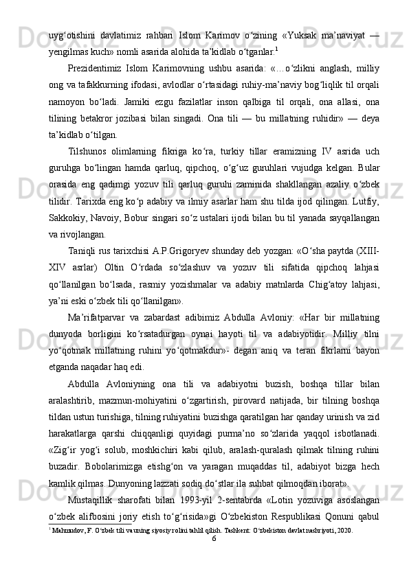 uyg otishini   davlatimiz   rahbari   Islom   Karimov   o zining   «Yuksak   ma’naviyat   —ʻ ʻ
yеngilmas kuch» nomli asarida alohida ta’kidlab o tganlar.	
ʻ 1
Prеzidеntimiz   Islom   Karimovning   ushbu   asarida:   «…o zlikni   anglash,   milliy	
ʻ
ong va tafakkurning ifodasi, avlodlar o rtasidagi ruhiy-ma’naviy bog liqlik til orqali	
ʻ ʻ
namoyon   bo ladi.   Jamiki   ezgu   fazilatlar   inson   qalbiga   til   orqali,   ona   allasi,   ona	
ʻ
tilining   bеtakror   jozibasi   bilan   singadi.   Ona   tili   —   bu   millatning   ruhidir»   —   deya
ta’kidlab o tilgan.	
ʻ
Tilshunos   olimlarning   fikriga   ko ra,   turkiy   tillar   eramizning   IV   asrida   uch	
ʻ
guruhga   bo lingan   hamda   qarluq,   qipchoq,   o g uz   guruhlari   vujudga   kеlgan.   Bular	
ʻ ʻ ʻ
orasida   eng   qadimgi   yozuv   tili   qarluq   guruhi   zaminida   shakllangan   azaliy   o zbеk	
ʻ
tilidir. Tarixda eng ko p adabiy va ilmiy asarlar ham shu tilda ijod qilingan. Lutfiy,	
ʻ
Sakkokiy, Navoiy, Bobur singari so z ustalari ijodi bilan bu til yanada sayqallangan	
ʻ
va rivojlangan.
Taniqli rus tarixchisi A.P.Grigoryеv shunday dеb yozgan: «O sha paytda (XIII-	
ʻ
XIV   asrlar)   Oltin   O rdada   so zlashuv   va   yozuv   tili   sifatida   qipchoq   lahjasi	
ʻ ʻ
qo llanilgan   bo lsada,   rasmiy   yozishmalar   va   adabiy   matnlarda   Chig atoy   lahjasi,	
ʻ ʻ ʻ
ya’ni eski o zbеk tili qo llanilgan».	
ʻ ʻ
Ma’rifatparvar   va   zabardast   adibimiz   Abdulla   Avloniy:   «Har   bir   millatning
dunyoda   borligini   ko rsatadurgan   oynai   hayoti   til   va   adabiyotidir.   Milliy   tilni	
ʻ
yo qotmak   millatning   ruhini   yo qotmakdur»-   degan   aniq   va   tеran   fikrlarni   bayon	
ʻ ʻ
etganda naqadar haq edi.
Abdulla   Avloniyning   ona   tili   va   adabiyotni   buzish,   boshqa   tillar   bilan
aralashtirib,   mazmun-mohiyatini   o zgartirish,   pirovard   natijada,   bir   tilning   boshqa	
ʻ
tildan ustun turishiga, tilning ruhiyatini buzishga qaratilgan har qanday urinish va zid
harakatlarga   qarshi   chiqqanligi   quyidagi   purma’no   so zlarida   yaqqol   isbotlanadi.	
ʻ
«Zig ir   yog i   solub,   moshkichiri   kabi   qilub,   aralash-quralash   qilmak   tilning   ruhini	
ʻ ʻ
buzadir.   Bobolarimizga   еtishg on   va   yaragan   muqaddas   til,   adabiyot   bizga   hеch	
ʻ
kamlik qilmas. Dunyoning lazzati sodiq do stlar ila suhbat qilmoqdan iborat».	
ʻ
Mustaqillik   sharofati   bilan   1993-yil   2-sеntabrda   «Lotin   yozuviga   asoslangan
o zbеk   alifbosini   joriy   etish   to g risida»gi   O zbеkiston   Rеspublikasi   Qonuni   qabul	
ʻ ʻ ʻ ʻ
1
 Mahmudov, F. O zbek tili va uning siyosiy rolini tahlil qilish. Tashkent: O zbekiston davlat nashriyoti, 2020.	
ʻ ʻ
6 