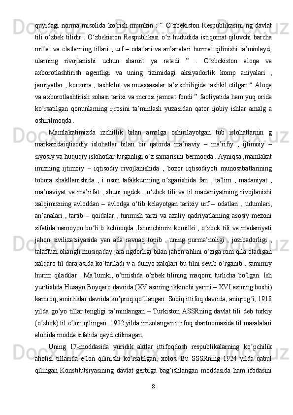 quyidagi   norma   misolida   ko rish   mumkin   :   “   O zbekiston   Respublikasini   ng   davlatʻ ʻ
tili o zbek tilidir . O zbekiston Respublikasi  o z hududida istiqomat qiluvchi barcha	
ʻ ʻ ʻ
millat  va elatlarning tillari , urf – odatlari va an’analari hurmat qilinishi  ta’minlayd,
ularning   rivojlanishi   uchun   sharoit   ya   ratadi   ”   .   O zbekiston   aloqa   va	
ʻ
axborotlashtirish   agentligi   va   uning   tizimidagi   aksiyadorlik   komp   aniyalari   ,
jamiyatlar , korxona , tashkilot va muassasalar ta’sischiligida tashkil etilgan “ Aloqa
va axborotlashtirish sohasi tarixi va merosi jamoat fondi ” faoliyatida ham yuq orida
ko rsatilgan   qonunlarning   ijrosini   ta’minlash   yuzasidan   qator   ijobiy   ishlar   amalg   a	
ʻ
oshirilmoqda .
Mamlakatimizda   izchillik   bilan   amalga   oshirilayotgan   tub   islohatlarnin   g
markazidaiqtisodiy   islohatlar   bilan   bir   qatorda   ma’naviy   –   ma’rifiy   ,   ijtimoiy   –
siyosiy va huquqiy islohotlar turganligi o z samarisini bermoqda . Ayniqsa ,mamlakat	
ʻ
imizning   ijtimoiy   –   iqtisodiy   rivojlanishida   ,   bozor   iqtisodiyoti   munosabatlarining
tobora   shakllanishida   ,   i   nson   tafakkurining   o zgarishida   fan   ,   ta’lim   ,   madaniyat   ,	
ʻ
ma’naviyat  va  ma’rifat  ,  shuni   ngdek ,  o zbek  tili  va  til  madaniyatining  rivojlanishi	
ʻ
xalqimizning   avloddan   –   avlodga   o tib   kelayotgan   tarixiy   urf   –   odatlari   ,   udumlari,	
ʻ
an’analari , tartib – qoidalar , turmush tarzi va azaliy qadriyatlarning asosiy mezoni
sifatida namoyon bo li b kelmoqda .Ishonchimiz komilki , o zbek tili va madaniyati	
ʻ ʻ
jahon   sivilizatsiyasida   yan   ada   ravnaq   topib   ,   uning   purma’noligi   ,   jozibadorligi   ,
talaffuzi ohangli musiqaday jara ngdorligi bilan jahon ahlini o ziga rom qila oladigan	
ʻ
xalqaro til darajasida ko tariladi v a dunyo xalqlari bu tilni sevib o rganib , samimiy	
ʻ ʻ
hurmt   qiladilar   .   Ma lumki,   o tmishda   o zbek   tilining   maqomi   turlicha   bo lgan.   Ish	
ʼ ʼ ʼ ʼ
yuritishda Husayn Boyqaro davrida (XV asrning ikkinchi yarmi – XVI asrning boshi)
kamroq, amirliklar davrida ko proq qo llangan. Sobiq ittifoq davrida, aniqrog i, 1918	
ʼ ʼ ʼ
yilda go yo tillar tengligi  ta minlangan – Turkiston АSSRning davlat  tili  deb turkiy	
ʼ ʼ
(o zbek) til e lon qilingan. 1922 yilda imzolangan ittifoq shartnomasida til masalalari	
ʼ ʼ
alohida modda sifatida qayd etilmagan.
Uning   17-moddasida   yuridik   aktlar   ittifoqdosh   respublikalarning   ko pchilik	
ʼ
aholisi   tillarida   e lon   qilinishi   ko rsatilgan,   xolos.   Bu   SSSRning   1924   yilda   qabul	
ʼ ʼ
qilingan   Konstitutsiyasining   davlat   gerbiga   bag ishlangan   moddasida   ham   ifodasini	
ʼ
8 