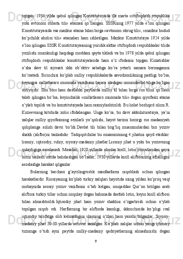 topgan.   1936   yilda   qabul   qilingan   Konstitutsiyada   ilk   marta   «ittifoqdosh   respublika
yoki   avtonom   oblastь   tili»   atamasi   qo llangan.   SSSRning   1977   yilda   e lon   qilinganʼ ʼ
Konstitutsiyasida esa mazkur atama bilan birga «avtonom okrug tili», «mazkur hudud
ko pchilik   aholisi   tili»   atamalari   ham   ishlatilgan.   Mazkur   Konstitutsiya   1924   yilda	
ʼ
e lon qilingan SSSR Konstitutsiyasining yuridik aktlar ittifoqdosh respublikalar tilida
ʼ
yozilishi mumkinligi haqidagi moddani qayta tikladi va bu 1978 yilda qabul qilingan
ittifoqdosh   respublikalar   konstitutsiyalarida   ham   o z   ifodasini   topgan   Kuzatishlar	
ʼ
o sha   davr   til   siyosati   ikki   ob ektiv   sababga   ko ra   yetarli   samara   bermaganini	
ʼ ʼ ʼ
ko rsatadi. Birinchisi ko plab milliy respublikalarda savodxonlikning pastligi bo lsa,
ʼ ʼ ʼ
keyingisi millatlararo muomala vazifasini bajara oladigan umumdavlat tiliga bo lgan	
ʼ
ehtiyojdir.   Shu   bois   ham   dastlabki   paytlarda   milliy   til   bilan   birga   rus   tilini   qo llash
ʼ
talab qilingan bo lsa, keyinchalik «millatlararo muomala tili» degan qiyofasiz atama	
ʼ
o ylab topildi va bu konstitutsiyada ham rasmiylashtirildi. Bu holat boshqird olimi R.	
ʼ
Kuzeevning   kitobida   xolis   ifodalangan.   Unga   ko ra,   bu   davr   akkulьturatsiya,   ya ni	
ʼ ʼ
xalqlar   milliy   qiyofasining   sezilarli   yo qolishi,   hayot   tarzini   hozirgi   rus   madaniyati	
ʼ
qoliplariga   solish   davri   bo ldi.Davlat   tili   bilan   bog liq   muammolardan   biri   yozuv	
ʼ ʼ
shakli (alifbo)ni tanlashdir. Tadqiqotchilar bu muammoning 4 jihatini qayd etadilar:
lisoniy,   iqtisodiy,   ruhiy,   siyosiy-madaniy   jihatlar.Lisoniy   jihat   u   yoki   bu   yozuvning
qulayligiga asoslanadi. Masalan, 1920-yillarda olimlar kirill, lotin yozuvlaridan qaysi
birini tanlash ustida bahslashgan bo lsalar, 1930-yillarda kirill alifbosining afzalligini	
ʼ
asoslashga harakat qilganlar.
Bularning   barchasi   g ayrilingvistik   manfaatlarni   niqoblash   uchun   qilingan	
ʼ
harakatlardir. Rossiyaning ko plab turkiy xalqlari hayotida ming yildan ko proq vaqt
ʼ ʼ
mobaynida   asosiy   yozuv   vazifasini   o tab   kelgan,   muqaddas   Qur on   bitilgan   arab	
ʼ ʼ
alifbosi turkiy tillar uchun noqulay degan bahonada dastlab lotin, keyin kirill alifbosi
bilan   almashtirildi.Iqtisodiy   jihat   ham   yozuv   shaklini   o zgartirish   uchun   o ylab	
ʼ ʼ
topilgan   niqob   edi.   Harflarning   bir   alifboda   kamligi,   ikkinchisida   ko pligi   real	
ʼ
iqtisodiy   talofatga   olib   kelmasligini   ularning   o zlari   ham   yaxshi   bilganlar.   Siyosiy-	
ʼ
madaniy jihat 20-30-yillarda ustuvor sanalgan. Ko plab xalqlar uchun yangi ijtimoiy	
ʼ
tuzumga   o tish   ayni   paytda   milliy-madaniy   qadriyatlarning   almashinishi   degan	
ʼ
9 