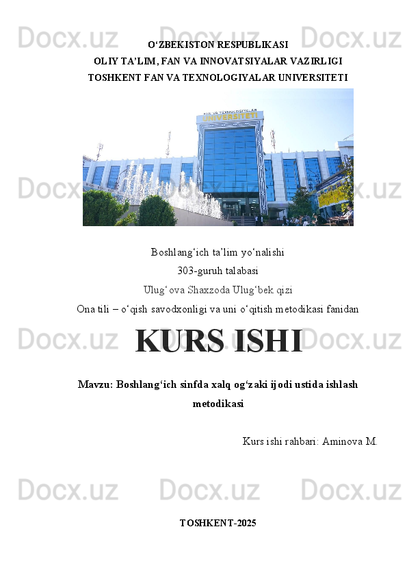O‘ZBEKISTON RESPUBLIKASI 
OLIY TA’LIM, FAN VA INNOVATSIYALAR VAZIRLIGI
TOSHKENT FAN VA TEXNOLOGIYALAR UNIVERSITETI 
 
Boshlang‘ich ta’lim yo‘nalishi 
303-guruh talabasi
Ulug‘ova Shaxzoda Ulug‘bek qizi
Ona tili – o‘qish savodxonligi va uni o‘qitish metodikasi fanidan
KURS ISHI
Mavzu:   Boshlang‘ich sinfda xalq og‘zaki ijodi ustida ishlash
metodikasi
Kurs ishi rahbari: Aminova M.
TOSHKENT-2025 