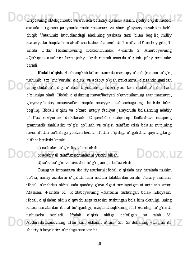 Oripovning «Dehqonbobo va o‘n uch bolakay qissasi» asarini ijodiy o‘qish metodi
asosida   o‘rganish   jarayonida   matn   mazmuni   va   shoir   g‘oyaviy   niyatidan   kelib
chiqib   Vatanimiz   hududlaridagi   aholining   yashash   tarzi   bilan   bog‘liq   milliy
xususiyatlar haqida ham atroflicha tushuncha beriladi. 2-sinfda «O‘tinchi yigit», 3-
sinfda   O‘tkir   Hoshimovning   «Xazonchinak»,   4-sinfda   S.   Anorboyevning
«Qo‘rqoq»   asarlarini   ham   ijodiy   o‘qish   metodi   asosida   o‘qitish   ijobiy   samaralar
beradi.
Ifodali o‘qish.  Boshlang‘ich ta’lim tizimida mantiqiy o‘qish (matnni to‘g‘ri,
tushunib,  tez (me’yorida)  o‘qish)  va  adabiy  o‘qish  mukammal   o‘zlashtirilganidan
so‘ng ifodali o‘qishga o‘tiladi. U yod olingan she’riy asarlarni ifodali o‘qishni ham
o‘z   ichiga   oladi.   Ifodali   o‘qishning   muvaffaqiyati   o‘quvchilarning   asar   mazmuni,
g‘oyaviy-badiiy   xususiyatlari   haqida   muayyan   tushunchaga   ega   bo‘lishi   bilan
bog‘liq.   Ifodali   o‘qish   va   o‘zaro   nutqiy   faoliyat   jarayonida   bolalarning   adabiy
talaffuz   me’yorlari   shakllanadi.   O‘quvchilar   nutqining   faollashuvi   nutqning
grammatik   shakllarini   to‘g‘ri   qo‘llash   va   to‘g‘ri   talaffuz   etish   bolalar   nutqining
ravon ifodali bo‘lishiga yordam beradi. Ifodali o‘qishga o‘rgatishda quyidagilarga
e’tibor berilishi kerak:
a) nafasdan to‘g‘ri foydalana olish;
b) adabiy til talaffuz normalarini yaxshi bilish;
d) so‘z, bo‘g‘in va tovushni to‘g‘ri, aniq talaffuz etish.
Ohang va intonatsiya she’riy asarlarni ifodali o‘qishda qay darajada muhim
bo‘lsa,   nasriy   asarlarni   o‘qishda   ham   muhim   talablardan   biridir.   Nasriy   asarlarni
ifodali   o‘qishdan   oldin   unda   qanday   g‘oya   ilgari   surilayotganini   aniqlash   zarur.
Masalan,   4-sinfda   X.   To‘xtaboyevning   «Xatosini   tushungan   bola»   hikoyasini
ifodali o‘qishdan oldin o‘quvchilarga xatosini tushungan bola kim ekanligi, uning
xatosi   nimalardan   iborat   bo‘lganligi,   maqtanchoqlikning   illat   ekanligi   to‘g‘risida
tushuncha   beriladi.   Ifodali   o‘qish   oldiga   qo‘yilgan   bu   talab   M.
Abdurashidxonovning   «Har   kim   ekkanin   o‘rar»,   Sh.   Sa’dullaning   «Laqma   it»
she’riy hikoyalarini o‘qishga ham xosdir.
10 