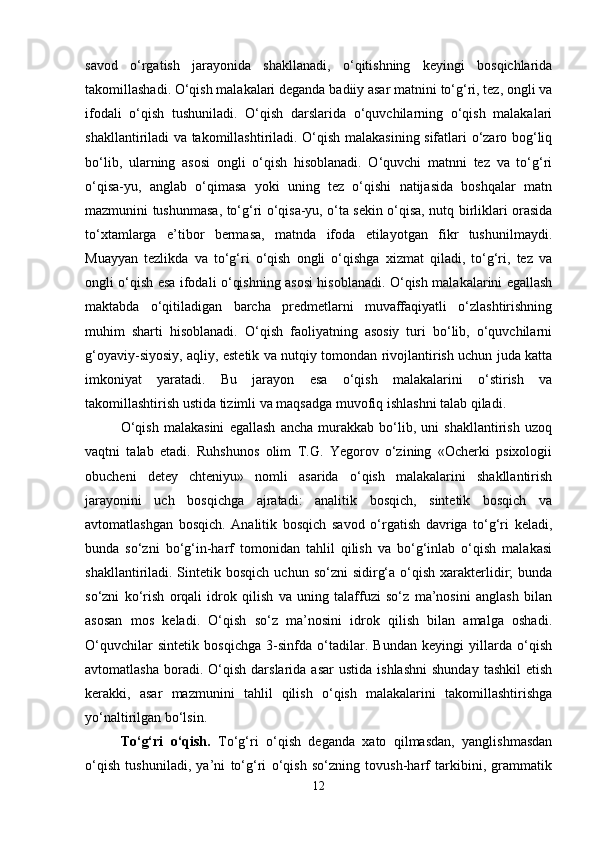 savod   o‘rgatish   jarayonida   shakllanadi,   o‘qitishning   keyingi   bosqichlarida
takomillashadi. O‘qish malakalari deganda badiiy asar matnini to‘g‘ri, tez, ongli va
ifodali   o‘qish   tushuniladi.   O‘qish   darslarida   o‘quvchilarning   o‘qish   malakalari
shakllantiriladi va takomillashtiriladi. O‘qish malakasining sifatlari o‘zaro bog‘liq
bo‘lib,   ularning   asosi   ongli   o‘qish   hisoblanadi.   O‘quvchi   matnni   tez   va   to‘g‘ri
o‘qisa-yu,   anglab   o‘qimasa   yoki   uning   tez   o‘qishi   natijasida   boshqalar   matn
mazmunini tushunmasa, to‘g‘ri o‘qisa-yu, o‘ta sekin o‘qisa, nutq birliklari orasida
to‘xtamlarga   e’tibor   bermasa,   matnda   ifoda   etilayotgan   fikr   tushunilmaydi.
Muayyan   tezlikda   va   to‘g‘ri   o‘qish   ongli   o‘qishga   xizmat   qiladi,   to‘g‘ri,   tez   va
ongli o‘qish esa ifodali o‘qishning asosi hisoblanadi. O‘qish malakalarini egallash
maktabda   o‘qitiladigan   barcha   predmetlarni   muvaffaqiyatli   o‘zlashtirishning
muhim   sharti   hisoblanadi.   O‘qish   faoliyatning   asosiy   turi   bo‘lib,   o‘quvchilarni
g‘oyaviy-siyosiy, aqliy, estetik va nutqiy tomondan rivojlantirish uchun juda katta
imkoniyat   yaratadi.   Bu   jarayon   esa   o‘qish   malakalarini   o‘stirish   va
takomillashtirish ustida tizimli va maqsadga muvofiq ishlashni talab qiladi.
O‘qish   malakasini   egallash   ancha   murakkab   bo‘lib,   uni   shakllantirish   uzoq
vaqtni   talab   etadi.   Ruhshunos   olim   T.G.   Yegorov   o‘zining   «Ocherki   psixologii
obucheni   detey   chteniyu»   nomli   asarida   o‘qish   malakalarini   shakllantirish
jarayonini   uch   bosqichga   ajratadi:   analitik   bosqich,   sintetik   bosqich   va
avtomatlashgan   bosqich.   Analitik   bosqich   savod   o‘rgatish   davriga   to‘g‘ri   keladi,
bunda   so‘zni   bo‘g‘in-harf   tomonidan   tahlil   qilish   va   bo‘g‘inlab   o‘qish   malakasi
shakllantiriladi. Sintetik bosqich   uchun so‘zni   sidirg‘a  o‘qish  xarakterlidir;   bunda
so‘zni   ko‘rish   orqali   idrok   qilish   va   uning   talaffuzi   so‘z   ma’nosini   anglash   bilan
asosan   mos   keladi.   O‘qish   so‘z   ma’nosini   idrok   qilish   bilan   amalga   oshadi.
O‘quvchilar   sintetik   bosqichga   3-sinfda   o‘tadilar.   Bundan   keyingi   yillarda   o‘qish
avtomatlasha   boradi.  O‘qish  darslarida  asar   ustida  ishlashni  shunday   tashkil  etish
kerakki,   asar   mazmunini   tahlil   qilish   o‘qish   malakalarini   takomillashtirishga
yo‘naltirilgan bo‘lsin.
To‘g‘ri   o‘qish.   To‘g‘ri   o‘qish   deganda   xato   qilmasdan,   yanglishmasdan
o‘qish   tushuniladi,   ya’ni   to‘g‘ri   o‘qish   so‘zning   tovush-harf   tarkibini,   grammatik
12 