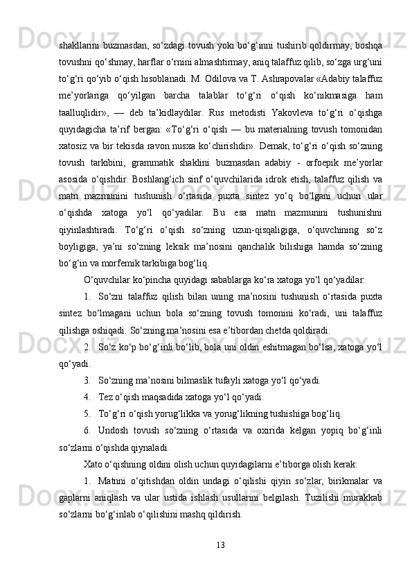 shakllarini buzmasdan, so‘zdagi tovush yoki bo‘g‘inni tushirib qoldirmay, boshqa
tovushni qo‘shmay, harflar o‘rnini almashtirmay, aniq talaffuz qilib, so‘zga urg‘uni
to‘g‘ri qo‘yib o‘qish hisoblanadi. M. Odilova va T. Ashrapovalar «Adabiy talaffuz
me’yorlariga   qo‘yilgan   barcha   talablar   to‘g‘ri   o‘qish   ko‘nikmasiga   ham
taalluqlidir»,   —   deb   ta’kidlaydilar.   Rus   metodisti   Yakovleva   to‘g‘ri   o‘qishga
quyidagicha   ta’rif   bergan:   «To‘g‘ri   o‘qish   —   bu   materialning   tovush   tomonidan
xatosiz va  bir  tekisda  ravon nusxa ko‘chirishdir». Demak,  to‘g‘ri  o‘qish so‘zning
tovush   tarkibini,   grammatik   shaklini   buzmasdan   adabiy   -   orfoepik   me’yorlar
asosida   o‘qishdir.   Boshlang‘ich   sinf   o‘quvchilarida   idrok   etish,   talaffuz   qilish   va
matn   mazmunini   tushunish   o‘rtasida   puxta   sintez   yo‘q   bo‘lgani   uchun   ular
o‘qishda   xatoga   yo‘l   qo‘yadilar.   Bu   esa   matn   mazmunini   tushunishni
qiyinlashtiradi.   To‘g‘ri   o‘qish   so‘zning   uzun-qisqaligiga,   o‘quvchining   so‘z
boyligiga,   ya’ni   so‘zning   leksik   ma’nosini   qanchalik   bilishiga   hamda   so‘zning
bo‘g‘in va morfemik tarkibiga bog‘liq.
O‘quvchilar ko‘pincha quyidagi sabablarga ko‘ra xatoga yo‘l qo‘yadilar:
1. So‘zni   talaffuz   qilish   bilan   uning   ma’nosini   tushunish   o‘rtasida   puxta
sintez   bo‘lmagani   uchun   bola   so‘zning   tovush   tomonini   ko‘radi,   uni   talaffuz
qilishga oshiqadi.  So‘zning ma’nosini esa e’tibordan chetda qoldiradi.
2. So‘z ko‘p bo‘g‘inli bo‘lib, bola uni oldin eshitmagan bo‘lsa, xatoga yo‘l
qo‘yadi.
3. So‘zning ma’nosini bilmaslik tufayli xatoga yo‘l qo‘yadi.
4. Tez o‘qish maqsadida xatoga yo‘l qo‘yadi.
5. To‘g‘ri o‘qish yorug‘likka va yorug‘likning tushishiga bog‘liq.
6. Undosh   tovush   so‘zning   o‘rtasida   va   oxirida   kelgan   yopiq   bo‘g‘inli
so‘zlarni o‘qishda qiynaladi.
Xato o‘qishning oldini olish uchun quyidagilarni e’tiborga olish kerak:
1. Matnni   o‘qitishdan   oldin   undagi   o‘qilishi   qiyin   so‘zlar,   birikmalar   va
gaplarni   aniqlash   va   ular   ustida   ishlash   usullarini   belgilash.   Tuzilishi   murakkab
so‘zlarni bo‘g‘inlab o‘qilishini mashq qildirish.
13 