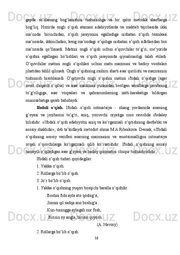 gapda   so‘zlarning   bog‘lanishini   tushunishga   va   bir   qator   metodik   shartlarga
bog‘liq.   Hozirda   ongli   o‘qish   atamasi   adabiyotlarda   va   maktab   tajribasida   ikki
ma’noda:   birinchidan,   o‘qish   jarayonini   egallashga   nisbatan   o‘qish   texnikasi
ma’nosida, ikkinchidan, keng ma’nodagi o‘qishga nisbatan o‘qish sifatlaridan biri
ma’nosida   qo‘llanadi.   Matnni   ongli   o‘qish   uchun   o‘quvchilar   to‘g‘ri,   me’yorida
o‘qishni   egallagan   bo‘lishlari   va   o‘qish   jarayonida   qiynalmasligi   talab   etiladi.
O‘quvchilar   matnni   ongli   o‘qishlari   uchun   matn   mazmuni   va   badiiy   vositalari
jihatidan tahlil qilinadi. Ongli o‘qishning muhim sharti asar qurilishi va mazmunini
tushunish   hisoblanadi.   O‘qituvchi   ongli   o‘qishni   matnni   ifodali   o‘qishga   (agar
ovoz   chiqarib   o‘qilsa)   va   asar   mazmuni   yuzasidan   berilgan   savollarga   javobning
to‘g‘riligiga,   asar   voqealari   va   qahramonlarning   xatti-harakatiga   bildirgan
munosabatiga qarab baholaydi. 
Ifodali   o‘qish.   Ifodali   o‘qish   intonatsiya   -   ohang   yordamida   asarning
g‘oyasi   va   jozibasini   to‘g‘ri,   aniq,   yozuvchi   niyatiga   mos   ravishda   ifodalay
bilishdir. «Ifodali o‘qish adabiyotni aniq va ko‘rgazmali o‘qitishning dastlabki  va
asosiy shaklidir», deb ta’kidlaydi metodist olima M.A.Ribnikova. Demak, «Ifodali
o‘qishning   asosiy   vazifasi   asarning   mazmunini   va   emotsionalligini   intonatsiya
orqali   o‘quvchilarga   ko‘rgazmali   qilib   ko‘rsatishdir.   Ifodali   o‘qishning   asosiy
tamoyili o‘qiladigan asar g‘oyasi va badiiy qimmatini chuqur tushuntirishdir. 
Ifodali o‘qish turlari quyidagilar: 
1. Yakka o‘qish. 
2. Rollarga bo‘lib o‘qish. 
3. Jo‘r bo‘lib o‘qish. 
1. Yakka o‘qishning yuqori bosqichi baralla o‘qishdir. 
Boshni fido ayla ato qoshig‘a, 
Jismni qil sadqa ano boshig‘a.... 
Kun-tuningga aylagali nur fosh,
 Birisin oy angla, birisin quyosh. 
(A. Navoiy)
2. Rollarga bo‘lib o‘qish. 
16 