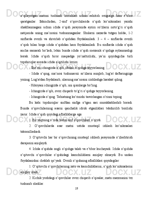 o‘qilayotgan   matnni   tushunib   borishlari   uchun   eshitish   sezgisiga   ham   e’tibor
qaratganlar.   Ikkinchidan,   2-sinf   o‘quvchilarida   o‘qish   ko‘nikmalari   yaxshi
shakllanmagani   uchun   ichda   o‘qish   jarayonida   ayrim   so‘zlarni   noto‘g‘ri   o‘qish
natijasida   uning   ma’nosini   tushunmaganlar.   Shularni   nazarda   tutgan   holda,   1-2
sinflarda   ovozli   va   shivirlab   o‘qishdan   foydalaniladi.   3   –   4   –   sinflarda   ovozli
o‘qish   bilan   birga   ichda   o‘qishdan   ham   foydalaniladi.   Bu   sinflarda   ichda   o‘qish
ancha   samarali   bo‘ladi,   lekin   bunda   ichda   o‘qish   mexanik   o‘qishga   aylanmasligi
kerak.   Ichda   o‘qish   biror   maqsadga   yo‘naltirilishi,   ya’ni   quyidagicha   turli
topshiriqlar asosida ichda o‘qitilishi lozim: 
- She’rni ichingizda o‘qib, ifodali o‘qishga tayyorlaning. 
-   Ichda   o‘qing,   ma’nosi   tushunarsiz   so‘zlarni   aniqlab,   lug‘at   daftaringizga
yozing. Lug‘atdan foydalanib, ularning ma’nosini izohlashga harakat qiling. 
- Hikoyani ichingizda o‘qib, uni qismlarga bo‘ling. 
- Ichingizda o‘qib, ovoz chiqarib to‘g‘ri o‘qishga tayyorlaning. 
-  Ichingizda o‘qing. Tabiatning ko‘rinishi tasvirlangan o‘rinni toping.
Bu   kabi   topshiriqlar   sinfdan   sinfga   o‘tgan   sari   murakkablashib   boradi.
Bunda   o‘quvchilarning   asarni   qanchalik   idrok   etganliklari   tekshirilib   borilishi
zarur. Ichda o‘qish quyidagi afzalliklarga ega: 
1. Bir vaqtning o‘zida butun sinf o‘quvchilari o‘qiydi. 
2.   O‘quvchilarda   asar   matni   ustida   mustaqil   ishlash   ko‘nikmalari
takomillashadi. 
3. O‘qituvchi har bir o‘quvchining mustaqil  ishlash jarayonida o‘zlashtirish
darajasini aniqlaydi. 
4. Ichda o‘qishda ongli o‘qishga talab va e’tibor kuchayadi. Ichda o‘qishda
o‘qituvchi   o‘quvchilar   o‘qishidagi   kamchiliklarni   aniqlay   olmaydi.   Bu   undan
foydalanishni cheklab qo‘yadi. Ovozli o‘qishning afzalliklari quyidagilar: 
1. O‘qituvchi o‘quvchilarning xato va kamchiliklarini, o‘qish ko‘nikmalarini
aniqlay oladi. 
2. Kichik yoshdagi o‘quvchilar ovoz chiqarib o‘qisalar, matn mazmunini tez
tushunib oladilar. 
19 