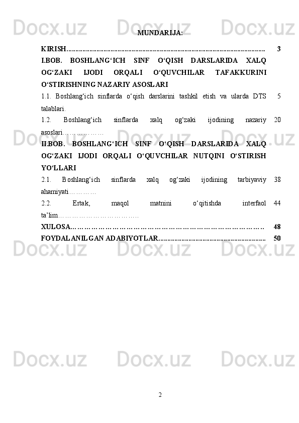 MUNDARIJA:
KIRISH................................................................................................................. 3
I.BOB.   BOSHLANG‘ICH   SINF   O‘QISH   DARSLARIDA   XALQ
OG‘ZAKI   IJODI   ORQALI   O‘QUVCHILAR   TAFAKKURINI
O‘STIRISHNING NAZARIY ASOSLARI
1.1.   Boshlang‘ich   sinflarda   o‘qish   darslarini   tashkil   etish   va   ularda   DTS
talablari. 5
1.2.   Boshlang‘ich   sinflarda   xalq   og‘zaki   ijodining   nazariy
asoslari……………… 20
II.BOB.   BOSHLANG‘ICH   SINF   O‘QISH   DARSLARIDA   XALQ
OG‘ZAKI   IJODI   ORQALI   O‘QUVCHILAR   NUTQINI   O‘STIRISH
YO‘LLARI
2.1.   Boshlang‘ich   sinflarda   xalq   og‘zaki   ijodining   tarbiyaviy
ahamiyati………… 38
2.2.   Ertak,   maqol   matnini   o‘qitishda   interfaol
ta ’ lim …………………………….. 44
XULOSA……………………………………………………………………….. 48
FOYDALANILGAN ADABIYOTLAR............................................................. 50
2 