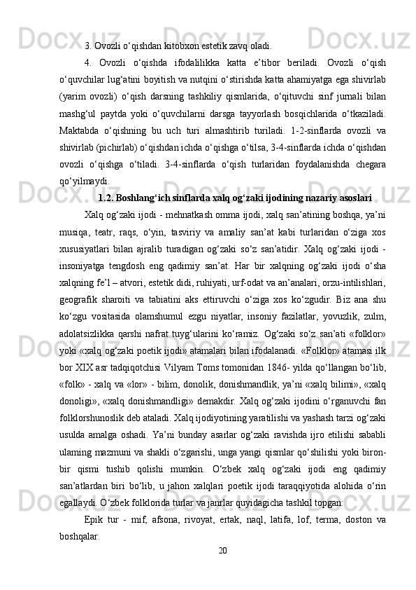 3. Ovozli o‘qishdan kitobxon estetik zavq oladi. 
4.   Ovozli   o‘qishda   ifodalilikka   katta   e’tibor   beriladi.   Ovozli   o‘qish
o‘quvchilar lug‘atini boyitish va nutqini o‘stirishda katta ahamiyatga ega shivirlab
(yarim   ovozli)   o‘qish   darsning   tashkiliy   qismlarida,   o‘qituvchi   sinf   jurnali   bilan
mashg‘ul   paytda   yoki   o‘quvchilarni   darsga   tayyorlash   bosqichlarida   o‘tkaziladi.
Maktabda   o‘qishning   bu   uch   turi   almashtirib   turiladi.   1-2-sinflarda   ovozli   va
shivirlab (pichirlab) o‘qishdan ichda o‘qishga o‘tilsa, 3-4-sinflarda ichda o‘qishdan
ovozli   o‘qishga   o‘tiladi.   3-4-sinflarda   o‘qish   turlaridan   foydalanishda   chegara
qo‘yilmaydi. 
1.2. Boshlang‘ich sinflarda xalq og‘zaki ijodining nazariy asoslari
Xalq og‘zaki ijodi - mehnatkash omma ijodi, xalq san’atining boshqa, ya’ni
musiqa,   teatr,   raqs,   o‘yin,   tasviriy   va   amaliy   san’at   kabi   turlaridan   o‘ziga   xos
xususiyatlari   bilan   ajralib   turadigan   og‘zaki   so‘z   san’atidir.   Xalq   og‘zaki   ijodi   -
insoniyatga   tengdosh   eng   qadimiy   san’at.   Har   bir   xalqning   og‘zaki   ijodi   o‘sha
xalqning fe’l – atvori, estetik didi, ruhiyati, urf-odat va an’analari, orzu-intilishlari,
geografik   sharoiti   va   tabiatini   aks   ettiruvchi   o‘ziga   xos   ko‘zgudir.   Biz   ana   shu
ko‘zgu   vositasida   olamshumul   ezgu   niyatlar,   insoniy   fazilatlar,   yovuzlik,   zulm,
adolatsizlikka   qarshi   nafrat   tuyg‘ularini   ko‘ramiz.   Og‘zaki   so‘z   san’ati   «folklor»
yoki «xalq og‘zaki poetik ijodi» atamalari bilan ifodalanadi. «Folklor» atamasi ilk
bor XIX asr tadqiqotchisi Vilyam Toms tomonidan 1846- yilda qo‘llangan bo‘lib,
«folk» - xalq va «lor» - bilim, donolik, donishmandlik, ya’ni «xalq bilimi», «xalq
donoligi», «xalq donishmandligi» demakdir. Xalq og‘zaki  ijodini o‘rganuvchi  fan
folklorshunoslik deb ataladi. Xalq ijodiyotining yaratilishi va yashash tarzi og‘zaki
usulda   amalga   oshadi.   Ya’ni   bunday   asarlar   og‘zaki   ravishda   ijro   etilishi   sababli
ulaming mazmuni va shakli o‘zgarishi, unga yangi qismlar qo‘shilishi yoki biron-
bir   qismi   tushib   qolishi   mumkin.   O‘zbek   xalq   og‘zaki   ijodi   eng   qadimiy
san’atlardan   biri   bo‘lib,   u   jahon   xalqlari   poetik   ijodi   taraqqiyotida   alohida   o‘rin
egallaydi. O‘zbek folklorida turlar va janrlar quyidagicha tashkil topgan: 
Epik   tur   -   mif,   afsona,   rivoyat,   ertak,   naql,   latifa,   lof,   terma,   doston   va
boshqalar. 
20 