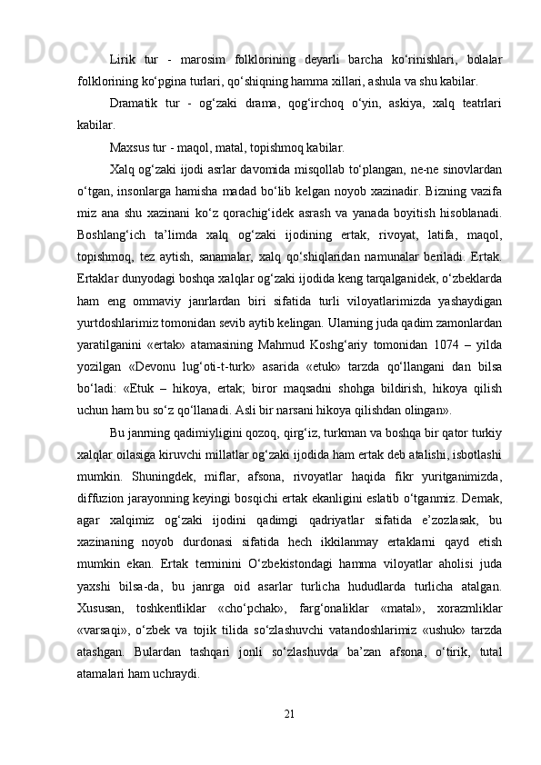 Lirik   tur   -   marosim   folklorining   deyarli   barcha   ko‘rinishlari,   bolalar
folklorining ko‘pgina turlari, qo‘shiqning hamma xillari, ashula va shu kabilar. 
Dramatik   tur   -   og‘zaki   drama,   qog‘irchoq   o‘yin,   askiya,   xalq   teatrlari
kabilar.
Maxsus tur - maqol, matal, topishmoq kabilar. 
Xalq og‘zaki ijodi asrlar davomida misqollab to‘plangan, ne-ne sinovlardan
o‘tgan,   insonlarga   hamisha   madad   bo‘lib   kelgan   noyob   xazinadir.   Bizning   vazifa
miz   ana   shu   xazinani   ko‘z   qorachig‘idek   asrash   va   yanada   boyitish   hisoblanadi.
Boshlang‘ich   ta’limda   xalq   og‘zaki   ijodining   ertak,   rivoyat,   latifa,   maqol,
topishmoq,   tez   aytish,   sanamalar,   xalq   qo‘shiqlaridan   namunalar   beriladi.   Ertak.
Ertaklar dunyodagi boshqa xalqlar og‘zaki ijodida keng tarqalganidek, o‘zbeklarda
ham   eng   ommaviy   janrlardan   biri   sifatida   turli   viloyatlarimizda   yashaydigan
yurtdoshlarimiz tomonidan sevib aytib kelingan. Ularning juda qadim zamonlardan
yaratilganini   «ertak»   atamasining   Mahmud   Koshg‘ariy   tomonidan   1074   –   yilda
yozilgan   «Devonu   lug‘oti-t-turk»   asarida   «etuk»   tarzda   qo‘llangani   dan   bilsa
bo‘ladi:   «Etuk   –   hikoya,   ertak;   biror   maqsadni   shohga   bildirish,   hikoya   qilish
uchun ham bu so‘z qo‘llanadi. Asli bir narsani hikoya qilishdan olingan». 
Bu janrning qadimiyligini qozoq, qirg‘iz, turkman va boshqa bir qator turkiy
xalqlar oilasiga kiruvchi millatlar og‘zaki ijodida ham ertak deb atalishi, isbotlashi
mumkin.   Shuningdek,   miflar,   afsona,   rivoyatlar   haqida   fikr   yuritganimizda,
diffuzion jarayonning keyingi bosqichi ertak ekanligini eslatib o‘tganmiz. Demak,
agar   xalqimiz   og‘zaki   ijodini   qadimgi   qadriyatlar   sifatida   e’zozlasak,   bu
xazinaning   noyob   durdonasi   sifatida   hech   ikkilanmay   ertaklarni   qayd   etish
mumkin   ekan.   Ertak   terminini   O‘zbekistondagi   hamma   viloyatlar   aholisi   juda
yaxshi   bilsa-da,   bu   janrga   oid   asarlar   turlicha   hududlarda   turlicha   atalgan.
Xususan,   toshkentliklar   «cho‘pchak»,   farg‘onaliklar   «matal»,   xorazmliklar
«varsaqi»,   o‘zbek   va   tojik   tilida   so‘zlashuvchi   vatandoshlarimiz   «ushuk»   tarzda
atashgan.   Bulardan   tashqari   jonli   so‘zlashuvda   ba’zan   afsona,   o‘tirik,   tutal
atamalari ham uchraydi. 
21 