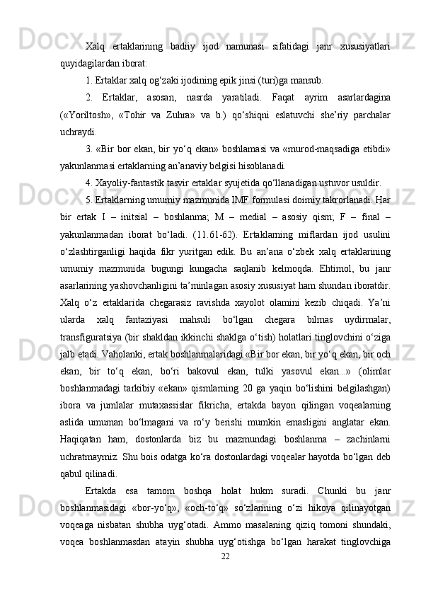 Xalq   ertaklarining   badiiy   ijod   namunasi   sifatidagi   janr   xususiyatlari
quyidagilardan iborat: 
1. Ertaklar xalq og‘zaki ijodining epik jinsi (turi)ga mansub. 
2.   Ertaklar,   asosan,   nasrda   yaratiladi.   Faqat   ayrim   asarlardagina
(«Yoriltosh»,   «Tohir   va   Zuhra»   va   b.)   qo‘shiqni   eslatuvchi   she’riy   parchalar
uchraydi. 
3.  «Bir   bor  ekan,   bir  yo‘q  ekan»  boshlamasi  va  «murod-maqsadiga  etibdi»
yakunlanmasi ertaklarning an’anaviy belgisi hisoblanadi. 
4. Xayoliy-fantastik tasvir ertaklar syujetida qo‘llanadigan ustuvor usuldir. 
5. Ertaklarning umumiy mazmunida IMF formulasi doimiy takrorlanadi. Har
bir   ertak   I   –   initsial   –   boshlanma;   M   –   medial   –   asosiy   qism;   F   –   final   –
yakunlanmadan   iborat   bo‘ladi.   (11.61-62).   Ertaklarning   miflardan   ijod   usulini
o‘zlashtirganligi   haqida   fikr   yuritgan   edik.   Bu   an’ana   o‘zbek   xalq   ertaklarining
umumiy   mazmunida   bugungi   kungacha   saqlanib   kelmoqda.   Ehtimol,   bu   janr
asarlarining yashovchanligini ta’minlagan asosiy xususiyat ham shundan iboratdir.
Xalq   o‘z   ertaklarida   chegarasiz   ravishda   xayolot   olamini   kezib   chiqadi.   Ya’ni
ularda   xalq   fantaziyasi   mahsuli   bo‘lgan   chegara   bilmas   uydirmalar,
transfiguratsiya (bir shakldan ikkinchi shaklga o‘tish) holatlari tinglovchini o‘ziga
jalb etadi. Vaholanki, ertak boshlanmalaridagi «Bir bor ekan, bir yo‘q ekan, bir och
ekan,   bir   to‘q   ekan,   bo‘ri   bakovul   ekan,   tulki   yasovul   ekan...»   (olimlar
boshlanmadagi   tarkibiy   «ekan»   qismlarning   20   ga   yaqin   bo‘lishini   belgilashgan)
ibora   va   jumlalar   mutaxassislar   fikricha,   ertakda   bayon   qilingan   voqealarning
aslida   umuman   bo‘lmagani   va   ro‘y   berishi   mumkin   emasligini   anglatar   ekan.
Haqiqatan   ham,   dostonlarda   biz   bu   mazmundagi   boshlanma   –   zachinlarni
uchratmaymiz. Shu bois odatga ko‘ra dostonlardagi voqealar hayotda bo‘lgan deb
qabul qilinadi. 
Ertakda   esa   tamom   boshqa   holat   hukm   suradi.   Chunki   bu   janr
boshlanmasidagi   «bor-yo‘q»,   «och-to‘q»   so‘zlarining   o‘zi   hikoya   qilinayotgan
voqeaga   nisbatan   shubha   uyg‘otadi.   Ammo   masalaning   qiziq   tomoni   shundaki,
voqea   boshlanmasdan   atayin   shubha   uyg‘otishga   bo‘lgan   harakat   tinglovchiga
22 