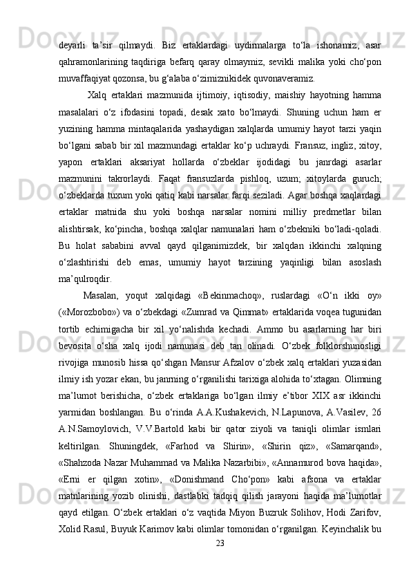 deyarli   ta’sir   qilmaydi.   Biz   ertaklardagi   uydirmalarga   to‘la   ishonamiz,   asar
qahramonlarining   taqdiriga   befarq   qaray   olmaymiz,   sevikli   malika   yoki   cho‘pon
muvaffaqiyat qozonsa, bu g‘alaba o‘zimiznikidek quvonaveramiz.
  Xalq   ertaklari   mazmunida   ijtimoiy,   iqtisodiy,   maishiy   hayotning   hamma
masalalari   o‘z   ifodasini   topadi,   desak   xato   bo‘lmaydi.   Shuning   uchun   ham   er
yuzining   hamma   mintaqalarida   yashaydigan   xalqlarda   umumiy   hayot   tarzi   yaqin
bo‘lgani  sabab  bir   xil   mazmundagi   ertaklar  ko‘p  uchraydi.  Fransuz,   ingliz,  xitoy,
yapon   ertaklari   aksariyat   hollarda   o‘zbeklar   ijodidagi   bu   janrdagi   asarlar
mazmunini   takrorlaydi.   Faqat   fransuzlarda   pishloq,   uzum;   xitoylarda   guruch;
o‘zbeklarda tuxum yoki qatiq kabi narsalar farqi seziladi. Agar boshqa xaqlardagi
ertaklar   matnida   shu   yoki   boshqa   narsalar   nomini   milliy   predmetlar   bilan
alishtirsak,   ko‘pincha,   boshqa   xalqlar   namunalari   ham   o‘zbekniki   bo‘ladi-qoladi.
Bu   holat   sababini   avval   qayd   qilganimizdek,   bir   xalqdan   ikkinchi   xalqning
o‘zlashtirishi   deb   emas,   umumiy   hayot   tarzining   yaqinligi   bilan   asoslash
ma’qulroqdir. 
Masalan,   yoqut   xalqidagi   «Bekinmachoq»,   ruslardagi   «O‘n   ikki   oy»
(«Morozbobo») va o‘zbekdagi «Zumrad va Qimmat» ertaklarida voqea tugunidan
tortib   echimigacha   bir   xil   yo‘nalishda   kechadi.   Ammo   bu   asarlarning   har   biri
bevosita   o‘sha   xalq   ijodi   namunasi   deb   tan   olinadi.   O‘zbek   folklorshunosligi
rivojiga munosib hissa qo‘shgan Mansur  Afzalov o‘zbek xalq ertaklari  yuzasidan
ilmiy ish yozar ekan, bu janrning o‘rganilishi tarixiga alohida to‘xtagan. Olimning
ma’lumot   berishicha,   o‘zbek   ertaklariga   bo‘lgan   ilmiy   e’tibor   XIX   asr   ikkinchi
yarmidan   boshlangan.   Bu   o‘rinda   A.A.Kushakevich,   N.Lapunova,   A.Vasilev,   26
A.N.Samoylovich,   V.V.Bartold   kabi   bir   qator   ziyoli   va   taniqli   olimlar   ismlari
keltirilgan.   Shuningdek,   «Farhod   va   Shirin»,   «Shirin   qiz»,   «Samarqand»,
«Shahzoda Nazar Muhammad va Malika Nazarbibi», «Annamurod bova haqida»,
«Erni   er   qilgan   xotin»,   «Donishmand   Cho‘pon»   kabi   afsona   va   ertaklar
matnlarining   yozib   olinishi,   dastlabki   tadqiq   qilish   jarayoni   haqida   ma’lumotlar
qayd   etilgan.   O‘zbek   ertaklari   o‘z   vaqtida   Miyon   Buzruk   Solihov,   Hodi   Zarifov,
Xolid Rasul, Buyuk Karimov kabi olimlar tomonidan o‘rganilgan. Keyinchalik bu
23 
