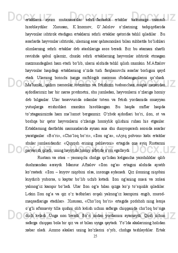 ertaklarni   ayrim   mutaxassislar   sehrli-fantastik   ertaklar   turkumiga   mansub
hisoblaydilar.   Xususan,   K.Imomov,   G‘.Jalolov   o‘zlarining   tadqiqotlarida
hayvonlar   ishtirok   etadigan   ertaklarni   sehrli   ertaklar   qatorida   tahlil   qiladilar   .   Bu
asarlarda hayvonlar ishtiroki, ularning asar qahramonlari bilan suhbatda bo‘lishlari
olimlarning   sehrli   ertaklar   deb   atashlariga   asos   beradi.   Biz   bu   atamani   shartli
ravishda   qabul   qilamiz,   chunki   sehrli   ertaklarning   hayvonlar   ishtirok   etmagan
mazmundagilari ham etarli bo‘lib, ularni alohida tahlil qilish mumkin. M.Afzalov
hayvonlar   haqidagi   ertaklarning   o‘zida   turli   farqlanuvchi   asarlar   borligini   qayd
etadi.   Ularning   birinchi   turiga   mifologik   mazmun   ifodalanganlarini   qo‘shadi.
Ma’lumki,   qadim   zamonlar   totemizm   va   fetishizm   tushunchasi   nuqtai   nazaridan
ajdodlarimiz   har   bir   narsa   predmetni,   shu   jumladan,   hayvonlarni   o‘zlariga   homiy
deb   bilganlar.   Ular   tasavvurida   odamlar   totem   va   fetish   yordamida   muayyan
yutuqlarga   erishishlari   mumkin   hisoblangan.   Bu   haqda   miflar   haqida
to‘xtaganimizda   ham   ma’lumot   berganmiz.   O‘zbek   ajdodlari   bo‘ri,   ilon,   ot   va
boshqa   bir   qator   hayvonlarni   o‘zlariga   homiylik   qilishini   ruhan   his   etganlar.
Ertaklarning   dastlabki   namunalarida   aynan   ana   shu   dunyoqarash   asosida   asarlar
yaratganlar.   «Bo‘ri»,   «Cho‘loq   bo‘ri»,   «Ilon   og‘a»,   «Ayiq   polvon»   kabi   ertaklar
shular   jumlasidandir.   «Quyosh   erining   pahlavoni»   ertagida   ona   ayiq   Rustamni
parvarish qiladi, uning hayotida homiy sifatida o‘rin egallaydi:
  Rustam   va   otasi   –   yamoqchi   cholga   qo‘lidan   kelgancha   yaxshiliklar   qilib
dushmandan   asraydi.   Mansur   Afzalov   «Ilon   og‘a»   ertagini   alohida   ajratib
ko‘rsatadi:   «Ilon   –   kuyov   niqobini   olsa,   insonga   aylanadi.   Qiz   ilonning   niqobini
kuydirib   yuborsa,   u   kaptar   bo‘lib   uchib   ketadi.   Ilon   og‘aning   onasi   va   xolasi
yalmog‘iz   kampir   bo‘ladi.   Ular   Ilon   og‘a   bilan   qizga   ko‘p   to‘sqinlik   qiladilar.
Lekin   Ilon   og‘a   va   qiz   o‘z   tadbirlari   orqali   yalmog‘iz   kampirni   engib,   murod-
maqsadlariga   etadilar».   Xususan,   «Cho‘loq   bo‘ri»   ertagida   podshoh   ning   kenja
o‘g‘li afsonaviy tilla qushni  olib kelish uchun safarga chiqqanida cho‘loq bo‘riga
duch   keladi.   Unga   non   beradi.   Bo‘ri   undan   yordamini   ayamaydi.   Qush   uchun
safarga chiqqan bola bir qiz va ot bilan uyiga qaytadi. Yo‘lda akalarining holidan
xabar   oladi.   Ammo   akalari   uning   ko‘zlarini   o‘yib,   chohga   tashlaydilar.   Ertak
25 