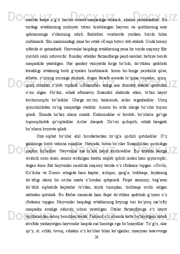 oxirida   kenja   o‘g‘il   baribir   murod-maqsadiga   etishadi,   akalari   jazolanadilar.   Bu
turdagi   ertaklarning   mohiyati   totem   hisoblangan   hayvon   va   qushlarning   asar
qahramoniga   o‘zlarining   sehrli   fazilatlari   vositasida   yordam   berish   bilan
izohlanadi. Shu mazmundagi yana bir ertak «Kenja botir» deb ataladi. Unda homiy
sifatida ot qatnashadi. Hayvonlar haqidagi ertaklarning yana bir turida majoziy fikr
yuritish usuli ustuvordir. Bunday ertaklar farzandlarga pand-nasihat, tarbiya berish
maqsadida   yaratilgan.   Har   qanday   vaziyatda   birga   bo‘lish,   do‘stlikni   qadrlash
kerakligi   ertakning   bosh   g‘oyalari   hisoblanadi.   Inson   bir-biriga   yaxshilik   qilsa,
albatta,   o‘zining   orzusiga   etishadi,   degan   falsafa   asosida   to‘qima   voqealar,   qiziq-
qiziq   obrazlar   o‘ylab   topiladi.   «Susambil»   ertagi   ana   shunday   asarlar   qatoridan
o‘rin   olgan.   Ho‘kiz,   eshak   afsonaviy   Susambil   shahrida   erkin,   to‘kin   hayot
kechirmoqchi   bo‘ladilar.   Ularga   xo‘roz,   kalamush,   arilar   ergashadilar.   Uzoq
qiyinchilikdan   so‘ng   maqsadga   etadilar.   Ammo   bu   erda   ularga   bo‘rilar   hujum
qiladi.   Shunda   ho‘kiz   ularni   suzadi.   Kalamushlar   er   kovlab,   bo‘rilarni   go‘rga
tiqmoqchidek   qo‘rqitadilar.   Arilar   chaqadi.   Xo‘roz   qichqirib,   eshak   hangrab
bo‘rilarni bezovta qiladi. 
Oxir-oqibat   bo‘rilar   ahil   birodarlardan   zo‘rg‘a   qochib   qutuladilar.   O‘z
galalariga borib vahima soladilar. Natijada, butun bo‘rilar Susambildan qochishga
majbur   bo‘ladilar.   Hayvonlar   esa   to‘kin   hayot   kechiradilar.   Bu   ertakda   baxtga
erishish oson emas, ammo erishilgan baxtni saqlab qolish undan ham qiyinroqdir,
degan dono fikr  hayvonlar  misolida majoziy tarzda o‘z ifodasini  topgan. «Ovchi,
Ko‘kcha   va   Dono»   ertagida   ham   kaptar,   sichqon,   qarg‘a,   toshbaqa,   kiyikning
do‘stligi   ularni   bir   necha   marta   o‘limdan   qutqaradi.   Faqat   samimiy,   beg‘araz
do‘stlik   oqibatida   kaptarlar   to‘rdan,   kiyik   tuzoqdan,   toshbaqa   ovchi   solgan
xaltadan   qutuladi.   Bu   fikrlar   zamirida   ham   faqat   do‘stlikni   qadrlash   g‘oyasi   o‘z
ifodasini   topgan.   Hayvonlar   haqidagi   ertaklarning   keyingi   turi   ko‘proq   ma’rifiy
maqsadni   amalga   oshirish   uchun   yaratilgan.   Otalar   farzandlariga   o‘z   hayot
tajribalaridan saboq berishlari kerak. Farzand o‘z oilasida katta bo‘layotgani sabab
atrofida yashayotgan hayvonlar haqida ma’lumotga ega bo‘lmaydilar. To‘g‘ri, ular
qo‘y, ot, echki,  tovuq, eshakni  o‘z ko‘zlari  bilan ko‘rganlar, muayyan  tasavvurga
26 