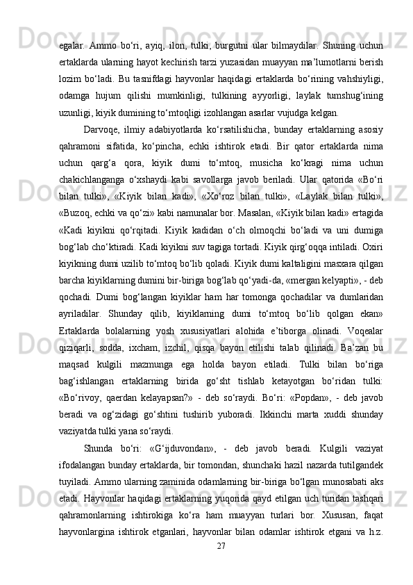 egalar.   Ammo   bo‘ri,   ayiq,   ilon,   tulki,   burgutni   ular   bilmaydilar.   Shuning   uchun
ertaklarda ularning hayot kechirish tarzi yuzasidan muayyan ma’lumotlarni berish
lozim   bo‘ladi.   Bu   tasnifdagi   hayvonlar   haqidagi   ertaklarda   bo‘rining   vahshiyligi,
odamga   hujum   qilishi   mumkinligi,   tulkining   ayyorligi,   laylak   tumshug‘ining
uzunligi, kiyik dumining to‘mtoqligi izohlangan asarlar vujudga kelgan. 
Darvoqe,   ilmiy   adabiyotlarda   ko‘rsatilishicha,   bunday   ertaklarning   asosiy
qahramoni   sifatida,   ko‘pincha,   echki   ishtirok   etadi.   Bir   qator   ertaklarda   nima
uchun   qarg‘a   qora,   kiyik   dumi   to‘mtoq,   musicha   ko‘kragi   nima   uchun
chakichlanganga   o‘xshaydi   kabi   savollarga   javob   beriladi.   Ular   qatorida   «Bo‘ri
bilan   tulki»,   «Kiyik   bilan   kadi»,   «Xo‘roz   bilan   tulki»,   «Laylak   bilan   tulki»,
«Buzoq, echki va qo‘zi» kabi namunalar bor. Masalan, «Kiyik bilan kadi» ertagida
«Kadi   kiyikni   qo‘rqitadi.   Kiyik   kadidan   o‘ch   olmoqchi   bo‘ladi   va   uni   dumiga
bog‘lab cho‘ktiradi. Kadi kiyikni suv tagiga tortadi. Kiyik qirg‘oqqa intiladi. Oxiri
kiyikning dumi uzilib to‘mtoq bo‘lib qoladi. Kiyik dumi kaltaligini masxara qilgan
barcha kiyiklarning dumini bir-biriga bog‘lab qo‘yadi-da, «mergan kelyapti», - deb
qochadi.   Dumi   bog‘langan   kiyiklar   ham   har   tomonga   qochadilar   va   dumlaridan
ayriladilar.   Shunday   qilib,   kiyiklarning   dumi   to‘mtoq   bo‘lib   qolgan   ekan»
Ertaklarda   bolalarning   yosh   xususiyatlari   alohida   e’tiborga   olinadi.   Voqealar
qiziqarli,   sodda,   ixcham,   izchil,   qisqa   bayon   etilishi   talab   qilinadi.   Ba’zan   bu
maqsad   kulgili   mazmunga   ega   holda   bayon   etiladi.   Tulki   bilan   bo‘riga
bag‘ishlangan   ertaklarning   birida   go‘sht   tishlab   ketayotgan   bo‘ridan   tulki:
«Bo‘rivoy,   qaerdan   kelayapsan?»   -   deb   so‘raydi.   Bo‘ri:   «Popdan»,   -   deb   javob
beradi   va   og‘zidagi   go‘shtini   tushirib   yuboradi.   Ikkinchi   marta   xuddi   shunday
vaziyatda tulki yana so‘raydi. 
Shunda   bo‘ri:   «G‘ijduvondan»,   -   deb   javob   beradi.   Kulgili   vaziyat
ifodalangan bunday ertaklarda, bir tomondan, shunchaki hazil nazarda tutilgandek
tuyiladi. Ammo ularning zaminida odamlarning bir-biriga bo‘lgan munosabati aks
etadi. Hayvonlar haqidagi ertaklarning yuqorida qayd etilgan uch turidan tashqari
qahramonlarning   ishtirokiga   ko‘ra   ham   muayyan   turlari   bor.   Xususan,   faqat
hayvonlargina   ishtirok   etganlari,   hayvonlar   bilan   odamlar   ishtirok   etgani   va   h.z.
27 