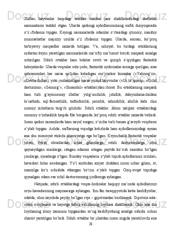 Xullas,   hayvonlar   haqidagi   ertaklar   mazkur   janr   shakllanishidagi   dastlabki
namunalarni   tashkil   etgan.   Ularda   qadimgi   ajdodlarimizning   mifik   dunyoqarashi
o‘z   ifodasini   topgan.   Keyingi   namunalarda   odamlar   o‘rtasidagi   ijtimoiy,   maishiy
munosabatlar   majoziy   usulda   o‘z   ifodasini   topgan.   Ularda,   asosan,   ko‘proq
tarbiyaviy   maqsadlar   nazarda   tutilgan.   Va,   nihoyat,   bu   turdagi   ertaklarning
nisbatan keyin yaratilgan namunalarida ma’rifiy ma’lumot berish maqsadi amalga
oshirilgan.   Sehrli   ertaklar   ham   bolalar   sevib   va   qiziqib   o‘qiydigan   fantastik
hikoyalardir. Ularda voqealar sehr-jodu, fantastik uydirmalar asosiga qurilgan, asar
qahramonlari   har   narsa   qo‘lidan   keladigan   mo‘jizakor   kimsalar   («Yalmog‘iz»,
«Devbachcha») yoki jonlantirilgan narsa yoxud hayvonlar («Ur to‘qmoq», «Ochil
dasturxon», «Semurg‘«, «Susambil» ertaklari)dan iborat. Bu ertaklarning maqsadi
ham   turli   g‘ayriinsoniy   illatlar:   yolg‘onchilik,   johillik,   ikkiyuzlamachilikni
la’natlash,   aql-farosatlilik,   tadbirkorlik,   jasurlik,   rahmdillik,   ahillik   kabi   chin
insoniy   xislatlarni   targ‘ib   qilishdir.   Sehrli   ertaklar.   Jahon   xalqlari   ertaklaridagi
umumiy o‘xshashlik haqida fikr borganida, ko‘proq sehrli ertaklar nazarda tutiladi.
Inson qadim zamonlarda ham xayol surgan, o‘zicha turli-tuman g‘aroyib voqelarni
o‘ylab   topgan.   Aslida,   miflarning   vujudga   kelishida   ham   ajdodlarimizdagi   aynan
ana shu xususiyat etakchi ahamiyatga ega bo‘lgan. Keyinchalik fantastik voqealar
totem,   fetish   obrazlardan   uchar   gilamlarga,   sehrli   dasturxonlarga,   oltin
qaynaydigan   xumlarga,   istagan   odamni   istagan   paytda   ko‘rish   mumkin   bo‘lgan
jomlarga, oynalarga o‘tgan. Bunday voqealarni o‘ylab topish ajdodlarimiz orzulari,
havaslari   bilan   asoslangan.   Yo‘l   azobidan   aziyat   chekkan   inson   uchar   gilam,   ot,
manzilga   ko‘z   ochishda   etkazgan   bo‘rini   o‘ylab   topgan.   Oziq-ovqat   topishga
qiynalgan odam esa ochil dasturxonning ijodkoriga aylangan. 
Natijada,   sehrli   ertaklardagi   voqea-hodisalar   haqiqiy   ma’noda   ajdodlarimiz
orzu-havaslarining majmuasiga aylangan. Ilm-fan taraqqiyotida katta kashfiyotlar,
odatda, olim xayolida paydo bo‘lgan reja – gipotezadan boshlanadi. Gipoteza asta-
sekin rivojlanadi va hayotga tatbiq etilishining loyihasi shakllanadi. Olim ana shu
loyihaning   ilmiy   zaminini   topganidan   so‘ng   kashfiyotning   amalga   oshishi   uchun
sharoit yaratilgan bo‘ladi. Sehrli ertaklar bir jihatdan inson ongida yaratiluvchi ana
28 