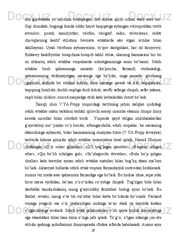 shu   gipotezalar   yo‘nalishini   boshqargan,   deb   xulosa   qilish   uchun   etarli   asos   bor.
Gap shundaki, bugungi kunda oddiy hayot haqiqatiga aylangan velosipeddan tortib
avtoulov,   poezd,   samolyotlar;   telefon,   telegraf,   radio,   televidenie,   elektr
chiroqlarning   kashf   etilishini   bevosita   ertaklarda   aks   etgan   orzular   bilan
dalillaymiz.   Uyali   telefonni   aytmaysizmi,   to‘quv   dastgohlari,   har   xil   kimyoviy,
fizikaviy  kashfiyotlar  bosqichma-bosqich   tahlil   etilsa,  ularning hammasini  biz  bir
oz   oldinroq   sehrli   ertaklar   voqealarida   uchratganimizga   amin   bo‘lamiz.   Sehrli
ertaklar   bosh   qahramonga   nimadir   (ko‘pincha,   farzand)   etishmasligi,
qahramonning   etishmayotgan   narsasiga   ega   bo‘lishi,   unga   nimadir   qilishning
(gapirish,   alohida   bir   eshikni   ochish,   biror   narsaga   qarash   va   h.k)   taqiqlanishi,
taqiqning buzilishi, kuchli raqibga duch kelish, xavfli safarga chiqish, safar yakuni,
raqib bilan olishuv, murod-maqsadga etish kabi lavhalardan iborat bo‘ladi. 
Taniqli   olim   V.YA.Propp   yuqoridagi   tartibning   jahon   xalqlari   ijodidagi
sehrli ertaklar matni tarkibini tashkil qiluvchi asosiy unsurlar ekanini chuqur ilmiy
asosda   misollar   bilan   isbotlab   berdi   .   Yuqorida   qayd   etilgan   mulohazalardan
g‘ayritabiiy mo‘’jizalar  ro‘y berishi, afsungarchilik, sehrli voqealar, bir  narsaning
ikkinchisiga aylanishi, bular hammasining muayyan tizim (V.YA.Propp tavsiyasi)
tartibida   hikoya   qilinishi   sehrli   ertaklar   xususiyatini   hosil   qiladi.   Hamid   Olimjon
ifodalagan   «O‘zi   uchar   gilamlar»,   «O‘t   bog‘lagan   qanotlar»,   «Beqanot   uchgan
otlar»,   «Qiz   bo‘lib   ochilgan   gul»,   «So‘ylaguvchi   devorlar»,   «Bola   bo‘p   qolgan
chollar»   kabi   tasvirlar   aynan   sehrli   ertaklar   matnlari   bilan   bog‘liq   ekani   ma’lum
bo‘ladi. Aksariyat hollarda sehrli ertak voqeasi farzandsizlik motividan boshlanadi.
Ammo tez orada asar qahramoni farzandga ega bo‘ladi. Bu hodisa olma, arpa yoki
biror   narsa   eyishdan,   ba’zan   o‘z-o‘zidan   ro‘yobga   chiqadi.   Tug‘ilgan   bola   bilan
dastlabki   tanishishdanoq   uning   g‘ayrioddiy   fazilatlari   borligi   ayon   bo‘ladi.   Bu
fazilat,   avvalo,   uning   o‘ta   tez   sur’atlar   bilan   katta   bo‘lishida   ko‘rinadi.   Farzand
voyaga   yetgach   esa   o‘zi   yashayotgan   muhitga   ta’sir   etadi   va   hayotda   keskin
o‘zgarishlarga   erishadi.   Sehrli   ertak   qahramonlari   o‘lib   qayta   tirilish   xususiyatiga
ega ekanliklari bilan ham bizni o‘ziga jalb qiladi. To‘g‘ri, o‘lgan odamga jon ato
etilishi qadimgi ajdodlarimiz dunyoqarashi ifodasi sifatida baholanadi. Ammo ayni
29 