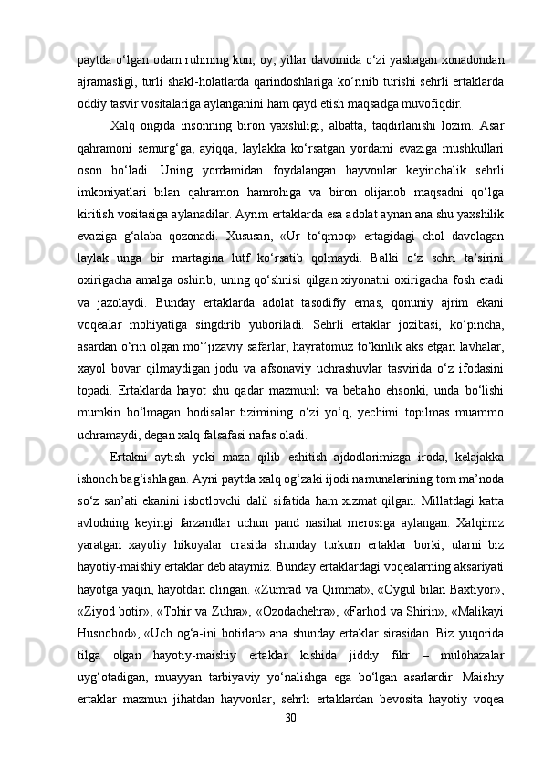 paytda o‘lgan odam ruhining kun, oy, yillar davomida o‘zi  yashagan xonadondan
ajramasligi, turli shakl-holatlarda qarindoshlariga ko‘rinib turishi  sehrli ertaklarda
oddiy tasvir vositalariga aylanganini ham qayd etish maqsadga muvofiqdir. 
Xalq   ongida   insonning   biron   yaxshiligi,   albatta,   taqdirlanishi   lozim.   Asar
qahramoni   semurg‘ga,   ayiqqa,   laylakka   ko‘rsatgan   yordami   evaziga   mushkullari
oson   bo‘ladi.   Uning   yordamidan   foydalangan   hayvonlar   keyinchalik   sehrli
imkoniyatlari   bilan   qahramon   hamrohiga   va   biron   olijanob   maqsadni   qo‘lga
kiritish vositasiga aylanadilar. Ayrim ertaklarda esa adolat aynan ana shu yaxshilik
evaziga   g‘alaba   qozonadi.   Xususan,   «Ur   to‘qmoq»   ertagidagi   chol   davolagan
laylak   unga   bir   martagina   lutf   ko‘rsatib   qolmaydi.   Balki   o‘z   sehri   ta’sirini
oxirigacha  amalga oshirib, uning qo‘shnisi  qilgan xiyonatni  oxirigacha fosh etadi
va   jazolaydi.   Bunday   ertaklarda   adolat   tasodifiy   emas,   qonuniy   ajrim   ekani
voqealar   mohiyatiga   singdirib   yuboriladi.   Sehrli   ertaklar   jozibasi,   ko‘pincha,
asardan o‘rin olgan mo‘’jizaviy safarlar, hayratomuz to‘kinlik aks etgan lavhalar,
xayol   bovar   qilmaydigan   jodu   va   afsonaviy   uchrashuvlar   tasvirida   o‘z   ifodasini
topadi.   Ertaklarda   hayot   shu   qadar   mazmunli   va   bebaho   ehsonki,   unda   bo‘lishi
mumkin   bo‘lmagan   hodisalar   tizimining   o‘zi   yo‘q,   yechimi   topilmas   muammo
uchramaydi, degan xalq falsafasi nafas oladi.
Ertakni   aytish   yoki   maza   qilib   eshitish   ajdodlarimizga   iroda,   kelajakka
ishonch bag‘ishlagan. Ayni paytda xalq og‘zaki ijodi namunalarining tom ma’noda
so‘z   san’ati   ekanini   isbotlovchi   dalil   sifatida   ham   xizmat   qilgan.   Millatdagi   katta
avlodning   keyingi   farzandlar   uchun   pand   nasihat   merosiga   aylangan.   Xalqimiz
yaratgan   xayoliy   hikoyalar   orasida   shunday   turkum   ertaklar   borki,   ularni   biz
hayotiy-maishiy ertaklar deb ataymiz. Bunday ertaklardagi voqealarning aksariyati
hayotga yaqin, hayotdan olingan. «Zumrad va Qimmat», «Oygul bilan Baxtiyor»,
«Ziyod botir», «Tohir va Zuhra», «Ozodachehra», «Farhod va Shirin», «Malikayi
Husnobod»,   «Uch   og‘a-ini   botirlar»   ana   shunday   ertaklar   sirasidan.   Biz   yuqorida
tilga   olgan   hayotiy-maishiy   ertaklar   kishida   jiddiy   fikr   –   mulohazalar
uyg‘otadigan,   muayyan   tarbiyaviy   yo‘nalishga   ega   bo‘lgan   asarlardir.   Maishiy
ertaklar   mazmun   jihatdan   hayvonlar,   sehrli   ertaklardan   bevosita   hayotiy   voqea
30 