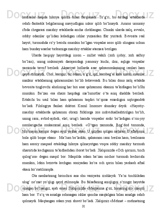 hodisalar   haqida   hikoya   qilishi   bilan   farqlanadi.   To‘g‘ri,   bu   turdagi   ertaklarda
sehrli-fantastik   belgilarning   mavjudligini   inkor   qilib   bo‘lmaydi.   Ammo   umumiy
ifoda chegarasi maishiy ertaklarda ancha cheklangan. Chunki ularda xalq, avvalo,
oddiy   odamlar   qo‘lidan   keladigan   ishlar   yuzasidan   fikr   yuritadi.   Bevosita   real
hayot, turmushda ro‘y berishi mumkin bo‘lgan voqealar asos qilib olingani uchun
ham bunday asarlar turkumiga maishiy ertaklar atamasi berilgan.
Ularda   haqiqiy   hayotdagi   inson   –   millat   vakili   (xoh   ijobiy,   xoh   salbiy
bo‘lsin),   uning   imkoniyati   darajasidagi   jismoniy   kuchi,   ilmi,   aqliga   voqealar
zaminida   tavsif   beriladi.   Aksariyat   hollarda   asar   qahramonlarining   ismlari   ham
qayd etilmaydi. Chol, kampir, bir odam, o‘g‘il, qiz, kambag‘al kabi nomli insonlar
mazkur   ertaklarning   qahramonlari   bo‘lib   kelaveradi.   Bu   bilan   dono   xalq   ertakda
bevosita tinglovchi aholining har biri asar  qahramoni ekanini ta’kidlagan bo‘liShi
mumkin.   Ba’zan   esa   shaxs   haqidagi   ma’lumotlar   o‘ta   aniq   shaklda   beriladi.
Ertakchi   bu   usul   bilan   ham   qahramon   taqdiri   to‘qima   emasligini   uqtirgandek
bo‘ladi.   Filologiya   fanlari   doktori   Komil   Imomov   shunday   deydi:   «Hayotiy-
maishiy   ertaklarda   qahramon   obrazi   folklorga   xos   individuallashtirilgan   bo‘lib,
uning   ismi,   avlod-ajdodi,   elat,   urug‘i   hamda   voqealar   sodir   bo‘ladigan   o‘rin-joy
nomlarigacha   mukammal   aniq   beriladi.   «O‘tgan   zamonda,   Bog‘dod   tomonda,
Mo‘majon kampir degan ayol yashar ekan. U qizidan qolgan nabirasi G‘aflatjonni
bola qilib boqar ekan» . Ma’lum bo‘ladiki, qahramon ismi berilsa ham, berilmasa
ham   asosiy   maqsad   ertakdagi   hikoya   qilinayotgan   voqea   oddiy   maishiy   turmush
sharoitida kechganini ta’kidlashdan iborat bo‘ladi. Xalqimizda «Och qornim, tinch
qulog‘im»   degan   maqol   bor.   Maqolda   odam   ba’zan   nochor   turmush   kechirishi
mumkin,   lekin   bezovta   kechgan   soniyadan   ko‘ra   och   qorin   bilan   yashash   afzal
ekani ko‘rsatilmoqda. 
Ota   nasihatining   birinchisi   ana   shu   vaziyatni   izohlaydi.   Ya’ni   tinchlikdan
ulug‘   ne’mat   yo‘qligi   qayd   etilmoqda.   Bu   falsafaning  aniqligini   o‘zingiz   hayotda
sinagan bo‘lsangiz, ajab emas. Xalqimizda «Maqtanma g‘oz, hunaring oz» maqoli
ham bor. Yo‘q va amalga oshmagan ishlar qancha maqtalgani bilan amalga oshib
qolmaydi. Maqtangan odam yuzi shuvit bo‘ladi. Xalqimiz «Mehnat – mehnatning
31 