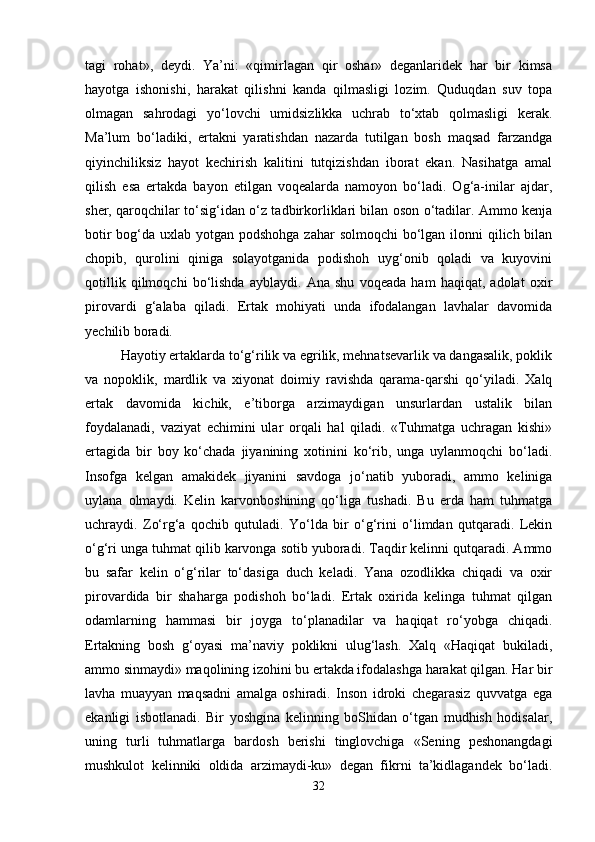 tagi   rohat»,   deydi.   Ya’ni:   «qimirlagan   qir   oshar»   deganlaridek   har   bir   kimsa
hayotga   ishonishi,   harakat   qilishni   kanda   qilmasligi   lozim.   Quduqdan   suv   topa
olmagan   sahrodagi   yo‘lovchi   umidsizlikka   uchrab   to‘xtab   qolmasligi   kerak.
Ma’lum   bo‘ladiki,   ertakni   yaratishdan   nazarda   tutilgan   bosh   maqsad   farzandga
qiyinchiliksiz   hayot   kechirish   kalitini   tutqizishdan   iborat   ekan.   Nasihatga   amal
qilish   esa   ertakda   bayon   etilgan   voqealarda   namoyon   bo‘ladi.   Og‘a-inilar   ajdar,
sher, qaroqchilar to‘sig‘idan o‘z tadbirkorliklari bilan oson o‘tadilar. Ammo kenja
botir  bog‘da uxlab yotgan podshohga zahar  solmoqchi  bo‘lgan ilonni qilich bilan
chopib,   qurolini   qiniga   solayotganida   podishoh   uyg‘onib   qoladi   va   kuyovini
qotillik   qilmoqchi   bo‘lishda   ayblaydi.   Ana   shu   voqeada   ham   haqiqat,   adolat   oxir
pirovardi   g‘alaba   qiladi.   Ertak   mohiyati   unda   ifodalangan   lavhalar   davomida
yechilib boradi. 
Hayotiy ertaklarda to‘g‘rilik va egrilik, mehnatsevarlik va dangasalik, poklik
va   nopoklik,   mardlik   va   xiyonat   doimiy   ravishda   qarama-qarshi   qo‘yiladi.   Xalq
ertak   davomida   kichik,   e’tiborga   arzimaydigan   unsurlardan   ustalik   bilan
foydalanadi,   vaziyat   echimini   ular   orqali   hal   qiladi.   «Tuhmatga   uchragan   kishi»
ertagida   bir   boy   ko‘chada   jiyanining   xotinini   ko‘rib,   unga   uylanmoqchi   bo‘ladi.
Insofga   kelgan   amakidek   jiyanini   savdoga   jo‘natib   yuboradi,   ammo   keliniga
uylana   olmaydi.   Kelin   karvonboshining   qo‘liga   tushadi.   Bu   erda   ham   tuhmatga
uchraydi.   Zo‘rg‘a   qochib   qutuladi.   Yo‘lda   bir   o‘g‘rini   o‘limdan   qutqaradi.   Lekin
o‘g‘ri unga tuhmat qilib karvonga sotib yuboradi. Taqdir kelinni qutqaradi. Ammo
bu   safar   kelin   o‘g‘rilar   to‘dasiga   duch   keladi.   Yana   ozodlikka   chiqadi   va   oxir
pirovardida   bir   shaharga   podishoh   bo‘ladi.   Ertak   oxirida   kelinga   tuhmat   qilgan
odamlarning   hammasi   bir   joyga   to‘planadilar   va   haqiqat   ro‘yobga   chiqadi.
Ertakning   bosh   g‘oyasi   ma’naviy   poklikni   ulug‘lash.   Xalq   «Haqiqat   bukiladi,
ammo sinmaydi» maqolining izohini bu ertakda ifodalashga harakat qilgan. Har bir
lavha   muayyan   maqsadni   amalga   oshiradi.   Inson   idroki   chegarasiz   quvvatga   ega
ekanligi   isbotlanadi.   Bir   yoshgina   kelinning   boShidan   o‘tgan   mudhish   hodisalar,
uning   turli   tuhmatlarga   bardosh   berishi   tinglovchiga   «Sening   peshonangdagi
mushkulot   kelinniki   oldida   arzimaydi-ku»   degan   fikrni   ta’kidlagandek   bo‘ladi.
32 