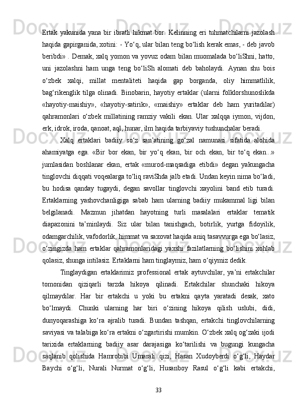 Ertak   yakunida   yana   bir   ibratli   hikmat   bor.   Kelinning   eri   tuhmatchilarni   jazolash
haqida gapirganida, xotini: - Yo‘q, ular bilan teng bo‘lish kerak emas, - deb javob
beribdi» . Demak, xalq yomon va yovuz odam bilan muomalada bo‘liShni, hatto,
uni   jazolashni   ham   unga   teng   bo‘liSh   alomati   deb   baholaydi.   Aynan   shu   bois
o‘zbek   xalqi,   millat   mentaliteti   haqida   gap   borganda,   oliy   himmatlilik,
bag‘rikenglik   tilga   olinadi.   Binobarin,   hayotiy   ertaklar   (ularni   folklorshunoslikda
«hayotiy-maishiy»,   «hayotiy-satirik»,   «maishiy»   ertaklar   deb   ham   yuritadilar)
qahramonlari   o‘zbek   millatining   ramziy   vakili   ekan.   Ular   xalqqa   iymon,   vijdon,
erk, idrok, iroda, qanoat, aql, hunar, ilm haqida tarbiyaviy tushunchalar beradi. 
Xalq   ertaklari   badiiy   so‘z   san’atining   go‘zal   namunasi   sifatida   alohida
ahamiyatga   ega.   «Bir   bor   ekan,   bir   yo‘q   ekan,   bir   och   ekan,   bir   to‘q   ekan...»
jumlasidan   boshlanar   ekan,   ertak   «murod-maqsadiga   etibdi»   degan   yakungacha
tinglovchi diqqati voqealarga to‘liq raviShda jalb etadi. Undan keyin nima bo‘ladi,
bu   hodisa   qanday   tugaydi,   degan   savollar   tinglovchi   xayolini   band   etib   turadi.
Ertaklarning   yashovchanligiga   sabab   ham   ularning   badiiy   mukammal   ligi   bilan
belgilanadi.   Mazmun   jihatdan   hayotning   turli   masalalari   ertaklar   tematik
diapazonini   ta’minlaydi.   Siz   ular   bilan   tanishgach,   botirlik,   yurtga   fidoyilik,
odamgarchilik, vafodorlik, himmat va saxovat haqida aniq tasavvurga ega bo‘lasiz,
o‘zingizda   ham   ertaklar   qahramonlaridagi   yaxshi   fazilatlarning   bo‘lishini   xohlab
qolasiz, shunga intilasiz. Ertaklarni ham tinglaymiz, ham o‘qiymiz dedik.
Tinglaydigan   ertaklarimiz   professional   ertak   aytuvchilar,   ya’ni   ertakchilar
tomonidan   qiziqarli   tarzda   hikoya   qilinadi.   Ertakchilar   shunchaki   hikoya
qilmaydilar.   Har   bir   ertakchi   u   yoki   bu   ertakni   qayta   yaratadi   desak,   xato
bo‘lmaydi.   Chunki   ularning   har   biri   o‘zining   hikoya   qilish   uslubi,   didi,
dunyoqarashiga   ko‘ra   ajralib   turadi.   Bundan   tashqan,   ertakchi   tinglovchilarning
saviyasi va talabiga ko‘ra ertakni o‘zgartirishi mumkin. O‘zbek xalq og‘zaki ijodi
tarixida   ertaklarning   badiiy   asar   darajasiga   ko‘tarilishi   va   bugungi   kungacha
saqlanib   qolishida   Hamrobibi   Umarali   qizi,   Hasan   Xudoyberdi   o‘g‘li,   Haydar
Baychi   o‘g‘li,   Nurali   Nurmat   o‘g‘li,   Husanboy   Rasul   o‘g‘li   kabi   ertakchi,
33 