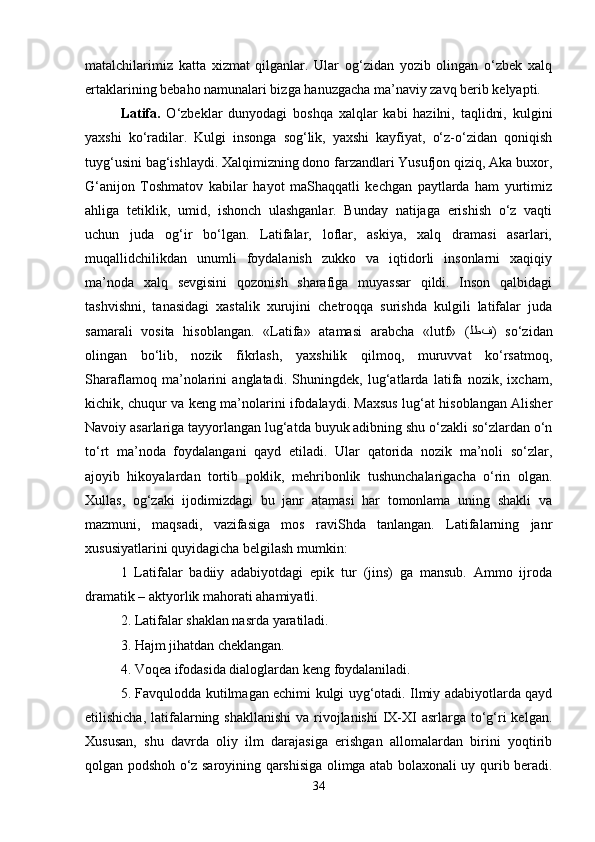 matalchilarimiz   katta   xizmat   qilganlar.   Ular   og‘zidan   yozib   olingan   o‘zbek   xalq
ertaklarining bebaho namunalari bizga hanuzgacha ma’naviy zavq berib kelyapti. 
Latifa.   O‘zbeklar   dunyodagi   boshqa   xalqlar   kabi   hazilni,   taqlidni,   kulgini
yaxshi   ko‘radilar.   Kulgi   insonga   sog‘lik,   yaxshi   kayfiyat,   o‘z-o‘zidan   qoniqish
tuyg‘usini bag‘ishlaydi. Xalqimizning dono farzandlari Yusufjon qiziq, Aka buxor,
G‘anijon   Toshmatov   kabilar   hayot   maShaqqatli   kechgan   paytlarda   ham   yurtimiz
ahliga   tetiklik,   umid,   ishonch   ulashganlar.   Bunday   natijaga   erishish   o‘z   vaqti
uchun   juda   og‘ir   bo‘lgan.   Latifalar,   loflar,   askiya,   xalq   dramasi   asarlari,
muqallidchilikdan   unumli   foydalanish   zukko   va   iqtidorli   insonlarni   xaqiqiy
ma’noda   xalq   sevgisini   qozonish   sharafiga   muyassar   qildi.   Inson   qalbidagi
tashvishni,   tanasidagi   xastalik   xurujini   chetroqqa   surishda   kulgili   latifalar   juda
samarali   vosita   hisoblangan.   «Latifa»   atamasi   arabcha   «lutf»   ( ﻟﻄﻑ )   so‘zidan
olingan   bo‘lib,   nozik   fikrlash,   yaxshilik   qilmoq,   muruvvat   ko‘rsatmoq,
Sharaflamoq   ma’nolarini   anglatadi.   Shuningdek,   lug‘atlarda   latifa   nozik,   ixcham,
kichik, chuqur va keng ma’nolarini ifodalaydi. Maxsus lug‘at hisoblangan Alisher
Navoiy asarlariga tayyorlangan lug‘atda buyuk adibning shu o‘zakli so‘zlardan o‘n
to‘rt   ma’noda   foydalangani   qayd   etiladi.   Ular   qatorida   nozik   ma’noli   so‘zlar,
ajoyib   hikoyalardan   tortib   poklik,   mehribonlik   tushunchalarigacha   o‘rin   olgan.
Xullas,   og‘zaki   ijodimizdagi   bu   janr   atamasi   har   tomonlama   uning   shakli   va
mazmuni,   maqsadi,   vazifasiga   mos   raviShda   tanlangan.   Latifalarning   janr
xususiyatlarini quyidagicha belgilash mumkin: 
1   Latifalar   badiiy   adabiyotdagi   epik   tur   (jins)   ga   mansub.   Ammo   ijroda
dramatik – aktyorlik mahorati ahamiyatli. 
2. Latifalar shaklan nasrda yaratiladi. 
3. Hajm jihatdan cheklangan. 
4. Voqea ifodasida dialoglardan keng foydalaniladi. 
5. Favqulodda kutilmagan echimi kulgi uyg‘otadi. Ilmiy adabiyotlarda qayd
etilishicha, latifalarning shakllanishi  va rivojlanishi  IX-XI  asrlarga  to‘g‘ri  kelgan.
Xususan,   shu   davrda   oliy   ilm   darajasiga   erishgan   allomalardan   birini   yoqtirib
qolgan podshoh o‘z saroyining qarshisiga olimga atab bolaxonali uy qurib beradi.
34 