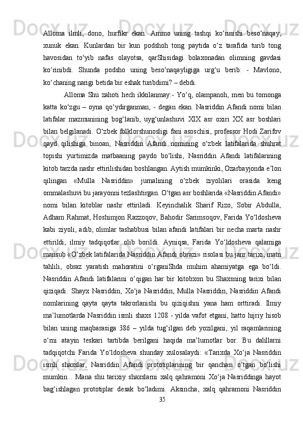 Alloma   ilmli,   dono,   hurfikr   ekan.   Ammo   uning   tashqi   ko‘rinishi   beso‘naqay,
xunuk   ekan.   Kunlardan   bir   kun   podshoh   tong   paytida   o‘z   tarafida   turib   tong
havosidan   to‘yib   nafas   olayotsa,   qarShisidagi   bolaxonadan   olimning   gavdasi
ko‘rinibdi.   Shunda   podsho   uning   beso‘naqayligiga   urg‘u   berib:   -   Mavlono,
ko‘chaning narigi betida bir eshak turibdimi? – debdi.
  Alloma   Shu   zahoti   hech   ikkilanmay:-   Yo‘q,   olampanoh,   men   bu   tomonga
katta   ko‘zgu   –   oyna   qo‘ydirganman,   -   degan   ekan.   Nasriddin   Afandi   nomi   bilan
latifalar   mazmunining   bog‘lanib,   uyg‘unlashuvi   XIX   asr   oxiri   XX   asr   boshlari
bilan belgilanadi. O‘zbek folklorshunosligi  fani  asoschisi,  professor  Hodi  Zarifov
qayd   qilishiga   binoan,   Nasriddin   Afandi   nomining   o‘zbek   latifalarida   shuhrat
topishi   yurtimizda   matbaaning   paydo   bo‘lishi,   Nasriddin   Afandi   latifalarining
kitob tarzda nashr ettirilishidan boshlangan. Aytish mumkinki, Ozarbayjonda e’lon
qilingan   «Mulla   Nasriddin»   jurnalining   o‘zbek   ziyolilari   orasida   keng
ommalashuvi bu jarayonni tezlashtirgan. O‘tgan asr boshlarida «Nasriddin Afandi»
nomi   bilan   kitoblar   nashr   ettiriladi.   Keyinchalik   Sharif   Rizo,   Sobir   Abdulla,
Adham  Rahmat,   Hoshimjon Razzoqov,   Bahodir  Sarimsoqov,  Farida  Yo‘ldosheva
kabi   ziyoli,   adib,   olimlar   tashabbusi   bilan   afandi   latifalari   bir   necha   marta   nashr
ettirildi,   ilmiy   tadqiqotlar   olib   borildi.   Ayniqsa,   Farida   Yo‘ldosheva   qalamiga
mansub «O‘zbek latifalarida Nasriddin Afandi obrazi» risolasi bu janr tarixi, matn
tahlili,   obraz   yaratish   mahoratini   o‘rganiShda   muhim   ahamiyatga   ega   bo‘ldi.
Nasriddin   Afandi   latifalarini   o‘qigan   har   bir   kitobxon   bu   Shaxsning   tarixi   bilan
qiziqadi.   Shayx   Nasriddin,   Xo‘ja   Nasriddin,   Mulla   Nasriddin,   Nasriddin   Afandi
nomlarining   qayta   qayta   takrorlanishi   bu   qiziqishni   yana   ham   orttiradi.   Ilmiy
ma’lumotlarda  Nasriddin  ismli  shaxs   1208  -  yilda  vafot   etgani,  hatto  hijriy  hisob
bilan   uning   maqbarasiga   386   –   yilda   tug‘ilgan   deb   yozilgani,   yil   raqamlarining
o‘rni   atayin   teskari   tartibda   berilgani   haqida   ma’lumotlar   bor.   Bu   dalillarni
tadqiqotchi   Farida   Yo‘ldosheva   shunday   xulosalaydi:   «Tarixda   Xo‘ja   Nasriddin
ismli   shaxslar,   Nasriddin   Afandi   prototiplarining   bir   qanchasi   o‘tgan   bo‘lishi
mumkin...   Mana   shu   tarixiy   shaxslarni   xalq   qahramoni   Xo‘ja   Nasriddinga   hayot
bag‘ishlagan   prototiplar   desak   bo‘ladimi.   Aksincha,   xalq   qahramoni   Nasriddin
35 