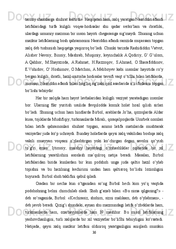 tarixiy shaxslarga shuhrat keltirdi». Haqiqatan ham, xalq yaratgan Nasriddin afandi
latifalaridagi   turfa   kulgili   voqea-hodisalar   shu   qadar   serko‘lam   va   ibratliki,
ulardagi umumiy mazmun bir inson hayoti chegarasiga sig‘maydi. Shuning uchun
mazkur latifalarning bosh qahramonini Nasriddin afandi ramzida mujassam topgan
xalq deb tushunish haqiqatga yaqinroq bo‘ladi. Chunki tarixda Rashididdin Vatvot,
Alisher   Navoiy,   Binoiy,   Mashrab,   Muqimiy,   keyinchalik   A.Qodiriy,   G‘.G‘ulom,
A.Qahhor,   M.Shayxzoda,   A.Rahmat,   H.Razzoqov,   S.Ahmad,   O.Sharafiddinov,
E.Vohidov,   O‘.Hoshimov,   O.Matchon,   A.Meliboyev   kabi   insonlar   hayotida   ro‘y
bergan kulgili, ibratli, hazil-mutoiba hodisalar tavsifi vaqt o‘tiShi bilan latifalarda,
xususan, Nasriddin afandi bilan bog‘liq og‘zaki ijod asarlarida o‘z ifodasini topgan
bo‘lishi tabiiydir. 
Har bir xalqda ham hayot  lavhalaridan kuligili vaziyat yaratadigan insonlar
bor.   Ularning   fikr   yuritish   usulida   favqulodda   komik   holat   hosil   qilish   sirlari
bo‘ladi.   Shuning   uchun   ham   hindlarda   Birbol,   arablarda   Jo‘ha,   qozoqlarda   Aldar
kusa, tojiklarda Mushfiqiy, turkmanlarda Mirali, qoraqalpoqlarda Umrbek nomlari
bilan   latifa   qahramonlari   shuhrat   topgan,   ammo   latifa   matnlarida   mushtarak
vaziyatlar juda ko‘p uchraydi. Bunday holatlarda qaysi xalq vakilidan boshqa xalq
vakili   muayyan   voqeani   o‘zlashtirgan   yoki   ko‘chirgan   degan   savolni   qo‘yish
to‘g‘ri   emas.   Ijtimoiy,   maishiy   hayotdagi   o‘xshashliklar   oqibatida   bir   xil
latifalarning   yaratilishini   asoslash   ma’qulroq   natija   beradi.   Masalan,   Birbol
latifalaridan   birida   kunlardan   bir   kun   podshoh   unga   juda   qaltis   hazil   o‘ylab
topishni   va   bu   hazilning   kechirimi   undan   ham   qaltisroq   bo‘lishi   lozimligini
buyuradi. Birbol shoh taklifini qabul qiladi.
Oradan   bir   necha   kun   o‘tganidan   so‘ng   Birbol   hech   kim   yo‘q   vaqtida
podshohning  belini  chimchilab  oladi. Shoh  g‘azab  bilan:   «Bu  nima  qilganing?»  -
deb   so‘raganida,   Birbol:   «Kechirasiz,   shohim,   sizni   malikam,   deb   o‘ylabman»,   -
deb javob beradi. Qizig‘i shundaki, aynan shu mazmundagi latifa o‘zbeklarda ham,
turkmanlarda   ham,   ozarbayjonlarda   ham   39   mashhur.   Bu   misol   latifalarning
yashovchanligini,   turli   xalqlarda   bir   xil   vaziyatlar   bo‘liShi   tabiiyligini   ko‘rsatadi.
Natijada,   qaysi   xalq   mazkur   latifani   oldinroq   yaratganligini   aniqlash   mumkin
36 
