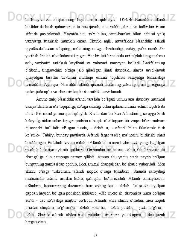 bo‘lmaydi   va   aniqlashning   hojati   ham   qolmaydi.   O‘zbek   Nasriddin   afandi
latifalarida   bosh   qahramon   o‘ta   hozirjavob,   o‘ta   zukko,   dono   va   tadbirkor   inson
sifatida   gavdalanadi.   Hayotda   uni   so‘z   bilan,   xatti-harakat   bilan   echimi   yo‘q
vaziyatga   tushirish   mumkin   emas.   Chunki   aqlli,   mutafakkir   Nasriddin   afandi
qiyofasida   butun   xalqning,   millatning   so‘zga   chechanligi,   zakiy,   ya’ni   nozik   fikr
yuritish fazilati o‘z ifodasini topgan. Har bir latifa matnida uni o‘ylab topgan shaxs
aqli,   vaziyatni   aniqlash   kayfiyati   va   zakovati   namoyon   bo‘ladi.   Latifalarning
e’tiborli,   tinglovchini   o‘ziga   jalb   qiladigan   jihati   shundaki,   ularda   savol-javob
qilayotgan   taraflar   bir-birini   mutlaqo   echimi   topilmas   vaziyatga   tushirishga
urinadilar.   Ayniqsa,   Nasriddin   afandi   qismati   latifaning   yakuniy   qismiga   etgunga
qadar juda og‘ir va chorasiz taqdir sharoitida tasvirlanadi. 
Ammo xalq Nasriddin afandi tarafida bo‘lgani uchun ana shunday mushkul
vaziyatdan ham o‘z topqirligi, so‘zga ustaligi bilan qahramonimiz echim topib keta
oladi. Bir  misolga murojaat  qilaylik. Kunlardan bir  kun Afandining saroyga kirib
kelayotganidan xabar topgan podsho u haqda o‘zi topgan bir voqea bilan mulzam
qilmoqchi   bo‘libdi:   «Bugun   tunda,   -   debdi   u,   -   afandi   bilan   ikkalamiz   tush
ko‘rdik».   Tabiiy,   bunday   paytlarda   Afandi   faqat   tasdiq   ma’nosini   bildirishi   shart
hisoblangan. Podshoh davom etibdi: «Afandi bilan men tushimizda yangi tug‘ilgan
mushuk   bolasiga   aylanib   qolibmiz.   Osmondan   bir   kalxat   tushib,   ikkalamizni   ikki
changaliga   olib   osmonga   parvoz   qilibdi.   Ammo   shu   yaqin   orada   paydo   bo‘lgan
burgutning xamlasidan qochib, ikkalamizni changalidan bo‘shatib yuboribdi. Men
shinni   o‘raga   tushibman,   afandi   nopok   o‘raga   tushibdi».   Shunda   saroydagi
mulozimlar   afandi   ustidan   kulib,   qah-qaha   ko‘tarishibdi.   Afandi   bamaylixotir:
«Shohim,   tushimizning   davomini   ham   ayting-da»,   -   debdi.   To‘satdan   aytilgan
gapdan hayron bo‘lgan podshoh ikkilanib: «Xo‘sh-xo‘sh, davomida nima bo‘lgan
edi?»   -   deb   so‘rashga   majbur   bo‘libdi.   Afandi:   «Siz   shinni   o‘radan,   men   nopok
o‘radan   chiqdim,   to‘g‘rimi?»   -   debdi.   «Ha-ha,   -   debdi   podsho,   -   juda   to‘g‘ri»,   -
debdi.   Shunda   afandi:   «Men   sizni   yaladim,   siz   meni   yaladingiz»,   -   deb   javob
bergan ekan.
37 