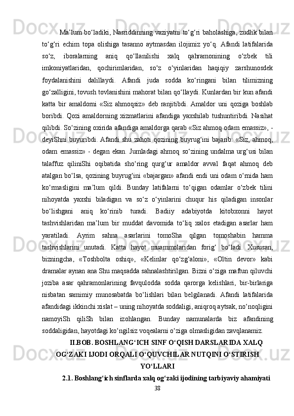Ma’lum bo‘ladiki, Nasriddinning vaziyatni to‘g‘ri baholashiga, zudlik bilan
to‘g‘ri   echim   topa   olishiga   tasanno   aytmasdan   ilojimiz   yo‘q.   Afandi   latifalarida
so‘z,   iboralarning   aniq   qo‘llanilishi   xalq   qahramonining   o‘zbek   tili
imkoniyatlaridan,   qochirimlaridan,   so‘z   o‘yinlaridan   haqiqiy   zarshunosdek
foydalanishini   dalillaydi.   Afandi   juda   sodda   ko‘ringani   bilan   tilimizning
go‘zalligini, tovush tovlanishini mahorat bilan qo‘llaydi. Kunlardan bir kun afandi
katta   bir   amaldorni   «Siz   ahmoqsiz»   deb   ranjitibdi.   Amaldor   uni   qoziga   boshlab
boribdi.   Qozi   amaldorning   xizmatlarini   afandiga   yaxshilab   tushuntiribdi.   Nasihat
qilibdi. So‘zining oxirida afandiga amaldorga qarab «Siz ahmoq odam emassiz», -
deyiShni   buyuribdi.   Afandi   shu   zahoti   qozining   buyrug‘ini   bajarib:   «Siz,   ahmoq,
odam   emassiz»   -   degan   ekan.   Jumladagi   ahmoq   so‘zining   undalma   urg‘usi   bilan
talaffuz   qiliniShi   oqibatida   sho‘ring   qurg‘ur   amaldor   avval   faqat   ahmoq   deb
atalgan bo‘lsa, qozining buyrug‘ini «bajargan» afandi endi uni odam o‘rnida ham
ko‘rmasligini   ma’lum   qildi.   Bunday   latifalarni   to‘qigan   odamlar   o‘zbek   tilini
nihoyatda   yaxshi   biladigan   va   so‘z   o‘yinlarini   chuqur   his   qiladigan   insonlar
bo‘lishgani   aniq   ko‘rinib   turadi.   Badiiy   adabiyotda   kitobxonni   hayot
tashvishlaridan   ma’lum   bir   muddat   davomida   to‘liq   xalos   etadigan   asarlar   ham
yaratiladi.   Ayrim   sahna   asarlarini   tomoSha   qilgan   tomoshabin   hamma
tashvishlarini   unutadi.   Katta   hayot   muammolaridan   forig‘   bo‘ladi.   Xususan,
bizningcha,   «Toshbolta   oshiq»,   «Kelinlar   qo‘zg‘aloni»,   «Oltin   devor»   kabi
dramalar aynan ana Shu maqsadda sahnalashtirilgan. Bizni o‘ziga maftun qiluvchi
joziba   asar   qahramonlarining   favqulodda   sodda   qarorga   kelishlari,   bir-birlariga
nisbatan   samimiy   munosabatda   bo‘lishlari   bilan   belgilanadi.   Afandi   latifalarida
afandidagi ikkinchi xislat – uning nihoyatda soddaligi, aniqroq aytsak, no‘noqligini
namoyiSh   qiliSh   bilan   izohlangan.   Bunday   namunalarda   biz   afandining
soddaligidan, hayotdagi ko‘ngilsiz voqealarni o‘ziga olmasligidan zavqlanamiz.
II.BOB. BOSHLANG‘ICH SINF O‘QISH DARSLARIDA XALQ
OG‘ZAKI IJODI ORQALI O‘QUVCHILAR NUTQINI O‘STIRISH
YO‘LLARI
2.1.  Boshlang‘ich sinflarda xalq og‘zaki ijodining tarbiyaviy ahamiyati
38 
