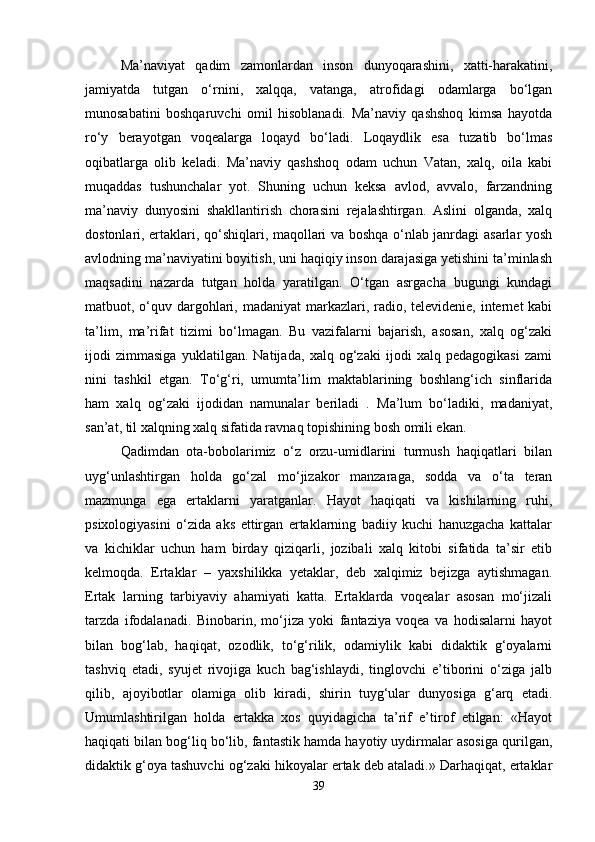 Ma’naviyat   qadim   zamonlardan   inson   dunyoqarashini,   xatti-harakatini,
jamiyatda   tutgan   o‘rnini,   xalqqa,   vatanga,   atrofidagi   odamlarga   bo‘lgan
munosabatini   boshqaruvchi   omil   hisoblanadi.   Ma’naviy   qashshoq   kimsa   hayotda
ro‘y   berayotgan   voqealarga   loqayd   bo‘ladi.   Loqaydlik   esa   tuzatib   bo‘lmas
oqibatlarga   olib   keladi.   Ma’naviy   qashshoq   odam   uchun   Vatan,   xalq,   oila   kabi
muqaddas   tushunchalar   yot.   Shuning   uchun   keksa   avlod,   avvalo,   farzandning
ma’naviy   dunyosini   shakllantirish   chorasini   rejalashtirgan.   Aslini   olganda,   xalq
dostonlari, ertaklari, qo‘shiqlari, maqollari va boshqa o‘nlab janrdagi asarlar yosh
avlodning ma’naviyatini boyitish, uni haqiqiy inson darajasiga yetishini ta’minlash
maqsadini   nazarda   tutgan   holda   yaratilgan.   O‘tgan   asrgacha   bugungi   kundagi
matbuot, o‘quv dargohlari, madaniyat  markazlari, radio, televidenie, internet kabi
ta’lim,   ma’rifat   tizimi   bo‘lmagan.   Bu   vazifalarni   bajarish,   asosan,   xalq   og‘zaki
ijodi   zimmasiga   yuklatilgan.   Natijada,   xalq   og‘zaki   ijodi   xalq   pedagogikasi   zami
nini   tashkil   etgan.   To‘g‘ri,   umumta’lim   maktablarining   boshlang‘ich   sinflarida
ham   xalq   og‘zaki   ijodidan   namunalar   beriladi   .   Ma’lum   bo‘ladiki,   madaniyat,
san’at, til xalqning xalq sifatida ravnaq topishining bosh omili ekan. 
Qadimdan   ota-bobolarimiz   o‘z   orzu-umidlarini   turmush   haqiqatlari   bilan
uyg‘unlashtirgan   holda   go‘zal   mo‘jizakor   manzaraga,   sodda   va   o‘ta   teran
mazmunga   ega   ertaklarni   yaratganlar.   Hayot   haqiqati   va   kishilarning   ruhi,
psixologiyasini   o‘zida   aks   ettirgan   ertaklarning   badiiy   kuchi   hanuzgacha   kattalar
va   kichiklar   uchun   ham   birday   qiziqarli,   jozibali   xalq   kitobi   sifatida   ta’sir   etib
kelmoqda.   Ertaklar   –   yaxshilikka   yetaklar,   deb   xalqimiz   bejizga   aytishmagan.
Ertak   larning   tarbiyaviy   ahamiyati   katta.   Ertaklarda   voqealar   asosan   mo‘jizali
tarzda   ifodalanadi.   Binobarin,   mo‘jiza   yoki   fantaziya   voqea   va   hodisalarni   hayot
bilan   bog‘lab,   haqiqat,   ozodlik,   to‘g‘rilik,   odamiylik   kabi   didaktik   g‘oyalarni
tashviq   etadi,   syujet   rivojiga   kuch   bag‘ishlaydi,   tinglovchi   e’tiborini   o‘ziga   jalb
qilib,   ajoyibotlar   olamiga   olib   kiradi,   shirin   tuyg‘ular   dunyosiga   g‘arq   etadi.
Umumlashtirilgan   holda   ertakka   xos   quyidagicha   ta’rif   e’tirof   etilgan:   «Hayot
haqiqati bilan bog‘liq bo‘lib, fantastik hamda hayotiy uydirmalar asosiga qurilgan,
didaktik g‘oya tashuvchi og‘zaki hikoyalar ertak deb ataladi.» Darhaqiqat, ertaklar
39 