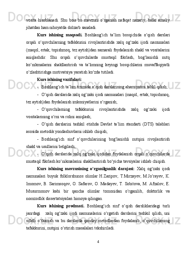 vosita   hisoblanadi.   Shu   bois   bu   mavzuni   o‘rganish   nafaqat   nazariy,   balki   amaliy
jihatdan ham nihoyatda dolzarb sanaladi.
Kurs   ishining   maqsadi.   Boshlang‘ich   ta’lim   bosqichida   o‘qish   darslari
orqali   o‘quvchilarning   tafakkurini   rivojlantirishda   xalq   og‘zaki   ijodi   namunalari
(maqol, ertak, topishmoq, tez aytish)dan samarali foydalanish shakl va vositalarini
aniqlashdir.   Shu   orqali   o‘quvchilarda   mustaqil   fikrlash,   bog‘lanishli   nutq
ko‘nikmalarini   shakllantirish   va   ta’limning   keyingi   bosqichlarini   muvaffaqiyatli
o‘zlashtirishga motivatsiya yaratish ko‘zda tutiladi.
Kurs ishining vazifalari:
 Boshlang‘ich ta’lim tizimida o‘qish darslarining ahamiyatini tahlil qilish;
 O‘qish darslarida xalq og‘zaki ijodi namunalari (maqol, ertak, topishmoq,
tez aytish)dan foydalanish imkoniyatlarini o‘rganish;
 O‘quvchilarning   tafakkurini   rivojlantirishda   xalq   og‘zaki   ijodi
vositalarining o‘rni va rolini aniqlash;
 O‘qish   darslarini   tashkil   etishda   Davlat   ta’lim   standarti   (DTS)   talablari
asosida metodik yondashuvlarni ishlab chiqish;
 Boshlang‘ich   sinf   o‘quvchilarining   bog‘lanishli   nutqini   rivojlantirish
shakl va usullarini belgilash;
 O‘qish   darslarida   xalq   og‘zaki   ijodidan   foydalanish   orqali   o‘quvchilarda
mustaqil fikrlash ko‘nikmalarini shakllantirish bo‘yicha tavsiyalar ishlab chiqish.
Kurs   ishining   mavzusining   o‘rganilganlik   darajasi:   Xalq   og‘zaki   ijodi
namunalari   buyuk   folklorshunos   olimlar   H.Zaripov,   T.Mirzayev,   M.Jo‘rayev,   K.
Imomov,   B.   Sarimsoqov,   O.   Safarov,   O.   Madayev,   T.   Sobitova,   M.   Afzalov,   E.
Musurmonov   kabi   bir   qancha   olimlar   tomonidan   o‘rganilib,   doktorlik   va
nomzodlik dissertatsiyalari himoya qilingan.
Kurs   ishining   predmati.   Boshlang‘ich   sinf   o‘qish   darsliklaridagi   turli
janrdagi       xalq   og‘zaki   ijodi   namunalarini   o‘rgatish   darslarini   tashkil   qilish,   uni
sifatli   o‘tkazish   va   bu   darslarda   qanday   metodlardan   foydalanib,   o‘quvchilarning
tafakkurini, nutqini o‘stirish masalalari tekshiriladi. 
4 