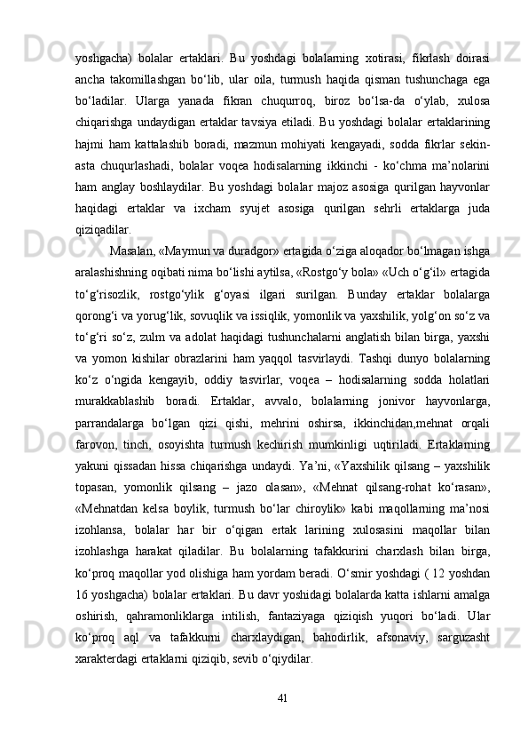 yoshgacha)   bolalar   ertaklari.   Bu   yoshdagi   bolalarning   xotirasi,   fikrlash   doirasi
ancha   takomillashgan   bo‘lib,   ular   oila,   turmush   haqida   qisman   tushunchaga   ega
bo‘ladilar.   Ularga   yanada   fikran   chuqurroq,   biroz   bo‘lsa-da   o‘ylab,   xulosa
chiqarishga  undaydigan ertaklar  tavsiya   etiladi. Bu  yoshdagi  bolalar  ertaklarining
hajmi   ham   kattalashib   boradi,   mazmun   mohiyati   kengayadi,   sodda   fikrlar   sekin-
asta   chuqurlashadi,   bolalar   voqea   hodisalarning   ikkinchi   -   ko‘chma   ma’nolarini
ham   anglay   boshlaydilar.   Bu   yoshdagi   bolalar   majoz   asosiga   qurilgan   hayvonlar
haqidagi   ertaklar   va   ixcham   syujet   asosiga   qurilgan   sehrli   ertaklarga   juda
qiziqadilar.
 Masalan, «Maymun va duradgor» ertagida o‘ziga aloqador bo‘lmagan ishga
aralashishning oqibati nima bo‘lishi aytilsa, «Rostgo‘y bola» «Uch o‘g‘il» ertagida
to‘g‘risozlik,   rostgo‘ylik   g‘oyasi   ilgari   surilgan.   Bunday   ertaklar   bolalarga
qorong‘i va yorug‘lik, sovuqlik va issiqlik, yomonlik va yaxshilik, yolg‘on so‘z va
to‘g‘ri   so‘z,   zulm   va   adolat   haqidagi   tushunchalarni   anglatish   bilan   birga,   yaxshi
va   yomon   kishilar   obrazlarini   ham   yaqqol   tasvirlaydi.   Tashqi   dunyo   bolalarning
ko‘z   o‘ngida   kengayib,   oddiy   tasvirlar,   voqea   –   hodisalarning   sodda   holatlari
murakkablashib   boradi.   Ertaklar,   avvalo,   bolalarning   jonivor   hayvonlarga,
parrandalarga   bo‘lgan   qizi   qishi,   mehrini   oshirsa,   ikkinchidan,mehnat   orqali
farovon,   tinch,   osoyishta   turmush   kechirish   mumkinligi   uqtiriladi.   Ertaklarning
yakuni  qissadan  hissa   chiqarishga   undaydi. Ya’ni, «Yaxshilik  qilsang  –  yaxshilik
topasan,   yomonlik   qilsang   –   jazo   olasan»,   «Mehnat   qilsang-rohat   ko‘rasan»,
«Mehnatdan   kelsa   boylik,   turmush   bo‘lar   chiroylik»   kabi   maqollarning   ma’nosi
izohlansa,   bolalar   har   bir   o‘qigan   ertak   larining   xulosasini   maqollar   bilan
izohlashga   harakat   qiladilar.   Bu   bolalarning   tafakkurini   charxlash   bilan   birga,
ko‘proq maqollar yod olishiga ham yordam beradi. O‘smir yoshdagi ( 12 yoshdan
16 yoshgacha) bolalar ertaklari. Bu davr yoshidagi bolalarda katta ishlarni amalga
oshirish,   qahramonliklarga   intilish,   fantaziyaga   qiziqish   yuqori   bo‘ladi.   Ular
ko‘proq   aql   va   tafakkurni   charxlaydigan,   bahodirlik,   afsonaviy,   sarguzasht
xarakterdagi ertaklarni qiziqib, sevib o‘qiydilar. 
41 