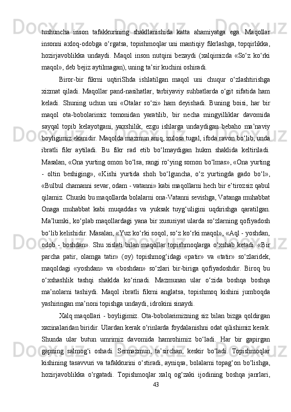 tushuncha   inson   tafakkurining   shakllanishida   katta   ahamiyatga   ega.   Maqollar
insonni   axloq-odobga  o‘rgatsa,  topishmoqlar   uni  mantiqiy  fikrlashga,  topqirlikka,
hozirjavoblikka   undaydi.   Maqol   inson   nutqini   bezaydi   (xalqimizda   «So‘z   ko‘rki
maqol», deb bejiz aytilmagan), uning ta’sir kuchini oshiradi. 
Biror-bir   fikrni   uqtiriShda   ishlatilgan   maqol   uni   chuqur   o‘zlashtirishga
xizmat   qiladi.  Maqollar  pand-nasihatlar,  tarbiyaviy  suhbatlarda  o‘git   sifatida  ham
keladi.   Shuning   uchun   uni   «Otalar   so‘zi»   ham   deyishadi.   Buning   boisi,   har   bir
maqol   ota-bobolarimiz   tomonidan   yaratilib,   bir   necha   mingyilliklar   davomida
sayqal   topib   kelayotgani,   yaxshilik,   ezgu   ishlarga   undaydigan   bebaho   ma’naviy
boyligimiz ekanidir. Maqolda mazmun aniq, xulosa tugal, ifoda ravon bo‘lib, unda
ibratli   fikr   aytiladi.   Bu   fikr   rad   etib   bo‘lmaydigan   hukm   shaklida   keltiriladi.
Masalan, «Ona yurting omon bo‘lsa, rangi ro‘ying somon bo‘lmas», «Ona yurting
-   oltin   beshiging»,   «Kishi   yurtida   shoh   bo‘lguncha,   o‘z   yurtingda   gado   bo‘l»,
«Bulbul chamanni sevar, odam - vatanni» kabi maqollarni hech bir e’tirozsiz qabul
qilamiz. Chunki bu maqollarda bolalarni ona-Vatanni sevishga, Vatanga muhabbat
Onaga   muhabbat   kabi   muqaddas   va   yuksak   tuyg‘uligini   uqdirishga   qaratilgan.
Ma’lumki, ko‘plab maqollardagi yana bir xususiyat ularda so‘zlarning qofiyadosh
bo‘lib kelishidir. Masalan, «Yuz ko‘rki soqol, so‘z ko‘rki maqol», «Aql - yoshdan,
odob  -  boshdan».  Shu  xislati  bilan  maqollar   topishmoqlarga  o‘xshab  ketadi.  «Bir
parcha   patir,   olamga   tatir»   (oy)   topishmog‘idagi   «patir»   va   «tatir»   so‘zlaridek,
maqoldagi   «yoshdan»   va   «boshdan»   so‘zlari   bir-biriga   qofiyadoshdir.   Biroq   bu
o‘xshashlik   tashqi   shaklda   ko‘rinadi.   Mazmunan   ular   o‘zida   boshqa   boshqa
ma’nolarni   tashiydi.   Maqol   ibratli   fikrni   anglatsa,   topishmoq   kishini   jumboqda
yashiringan ma’noni topishga undaydi, idrokini sinaydi. 
Xalq maqollari - boyligimiz. Ota-bobolarimizning siz bilan bizga qoldirgan
xazinalaridan biridir. Ulardan kerak o‘rinlarda foydalanishni odat qilishimiz kerak.
Shunda   ular   butun   umrimiz   davomida   hamrohimiz   bo‘ladi.   Har   bir   gapirgan
gapning   salmog‘i   oshadi.   Sermazmun,   ta’sirchan,   keskir   bo‘ladi.   Topishmoqlar
kishining tasavvuri va tafakkurini o‘stiradi, ayniqsa, bolalarni topag‘on bo‘lishga,
hozirjavoblikka   o‘rgatadi.   Topishmoqlar   xalq   og‘zaki   ijodining   boshqa   janrlari,
43 