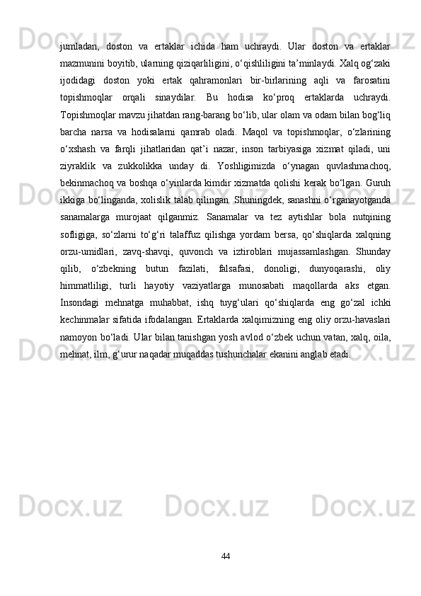 jumladan,   doston   va   ertaklar   ichida   ham   uchraydi.   Ular   doston   va   ertaklar
mazmunini boyitib, ularning qiziqarliligini, o‘qishliligini ta’minlaydi. Xalq og‘zaki
ijodidagi   doston   yoki   ertak   qahramonlari   bir-birlarining   aqli   va   farosatini
topishmoqlar   orqali   sinaydilar.   Bu   hodisa   ko‘proq   ertaklarda   uchraydi.
Topishmoqlar mavzu jihatdan rang-barang bo‘lib, ular olam va odam bilan bog‘liq
barcha   narsa   va   hodisalarni   qamrab   oladi.   Maqol   va   topishmoqlar,   o‘zlarining
o‘xshash   va   farqli   jihatlaridan   qat’i   nazar,   inson   tarbiyasiga   xizmat   qiladi,   uni
ziyraklik   va   zukkolikka   unday   di.   Yoshligimizda   o‘ynagan   quvlashmachoq,
bekinmachoq va boshqa o‘yinlarda kimdir xizmatda qolishi kerak bo‘lgan. Guruh
ikkiga bo‘linganda, xolislik talab qilingan. Shuningdek, sanashni o‘rganayotganda
sanamalarga   murojaat   qilganmiz.   Sanamalar   va   tez   aytishlar   bola   nutqining
sofligiga,   so‘zlarni   to‘g‘ri   talaffuz   qilishga   yordam   bersa,   qo‘shiqlarda   xalqning
orzu-umidlari,   zavq-shavqi,   quvonch   va   iztiroblari   mujassamlashgan.   Shunday
qilib,   o‘zbekning   butun   fazilati,   falsafasi,   donoligi,   dunyoqarashi,   oliy
himmatliligi,   turli   hayotiy   vaziyatlarga   munosabati   maqollarda   aks   etgan.
Insondagi   mehnatga   muhabbat,   ishq   tuyg‘ulari   qo‘shiqlarda   eng   go‘zal   ichki
kechinmalar sifatida ifodalangan. Ertaklarda xalqimizning eng oliy orzu-havaslari
namoyon bo‘ladi. Ular bilan tanishgan yosh avlod o‘zbek uchun vatan, xalq, oila,
mehnat, ilm, g‘urur naqadar muqaddas tushunchalar ekanini anglab etadi.
44 