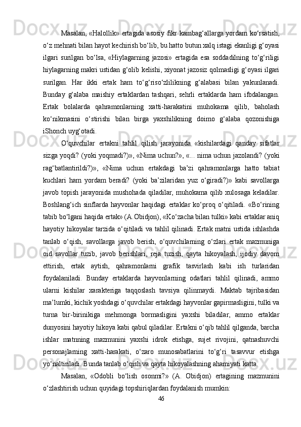 Masalan, «Halollik» ertagida asosiy fikr kambag‘allarga yordam ko‘rsatish,
o‘z mehnati bilan hayot kechirish bo‘lib, bu hatto butun xalq istagi ekanligi g‘oyasi
ilgari   surilgan   bo‘lsa,   «Hiylagarning   jazosi»   ertagida   esa   soddadilning   to‘g‘riligi
hiylagarning makri ustidan g‘olib kelishi, xiyonat jazosiz qolmasligi g‘oyasi ilgari
surilgan.   Har   ikki   ertak   ham   to‘g‘riso‘zlilikning   g‘alabasi   bilan   yakunlanadi.
Bunday   g‘alaba   maishiy   ertaklardan   tashqari,   sehrli   ertaklarda   ham   ifodalangan.
Ertak   bolalarda   qahramonlarning   xatti-harakatini   muhokama   qilib,   baholash
ko‘nikmasini   o‘stirishi   bilan   birga   yaxshilikning   doimo   g‘alaba   qozonishiga
iShonch uyg‘otadi. 
O‘quvchilar   ertakni   tahlil   qilish   jarayonida   «kishilardagi   qanday   sifatlar
sizga yoqdi? (yoki yoqmadi?)», «Nima uchun?», «... nima uchun jazolandi? (yoki
rag‘batlantirildi?)»,   «Nima   uchun   ertakdagi   ba’zi   qahramonlarga   hatto   tabiat
kuchlari   ham   yordam   beradi?   (yoki   ba’zilaridan   yuz   o‘giradi?)»   kabi   savollarga
javob topish jarayonida mushohada  qiladilar, muhokama  qilib xulosaga  keladilar.
Boshlang‘ich   sinflarda   hayvonlar   haqidagi   ertaklar   ko‘proq   o‘qitiladi.   «Bo‘rining
tabib bo‘lgani haqida ertak» (A.Obidjon), «Ko‘zacha bilan tulki» kabi ertaklar aniq
hayotiy hikoyalar tarzida o‘qitiladi va tahlil qilinadi. Ertak matni ustida ishlashda
tanlab   o‘qish,   savollarga   javob   berish,   o‘quvchilarning   o‘zlari   ertak   mazmuniga
oid   savollar   tuzib,   javob   berishlari,   reja   tuzish,   qayta   hikoyalash,   ijodiy   davom
ettirish,   ertak   aytish,   qahramonlarni   grafik   tasvirlash   kabi   ish   turlaridan
foydalaniladi.   Bunday   ertaklarda   hayvonlarning   odatlari   tahlil   qilinadi,   ammo
ularni   kishilar   xarakteriga   taqqoslash   tavsiya   qilinmaydi.   Maktab   tajribasidan
ma’lumki, kichik yoshdagi o‘quvchilar ertakdagi hayvonlar gapirmasligini, tulki va
turna   bir-birinikiga   mehmonga   bormasligini   yaxshi   biladilar,   ammo   ertaklar
dunyosini hayotiy hikoya kabi qabul qiladilar. Ertakni o‘qib tahlil qilganda, barcha
ishlar   matnning   mazmunini   yaxshi   idrok   etishga,   sujet   rivojini,   qatnashuvchi
personajlarning   xatti-harakati,   o‘zaro   munosabatlarini   to‘g‘ri   tasavvur   etishga
yo‘naltiriladi. Bunda tanlab o‘qish va qayta hikoyalashning ahamiyati katta. 
Masalan,   «Odobli   bo‘lish   osonmi?»   (A.   Obidjon)   ertagining   mazmunini
o‘zlashtirish uchun quyidagi topshiriqlardan foydalanish mumkin: 
46 