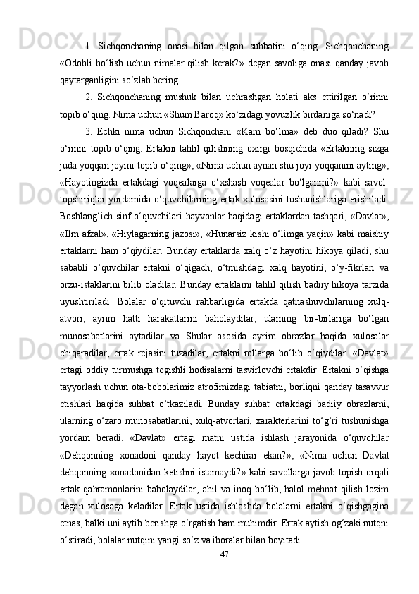 1.   Sichqonchaning   onasi   bilan   qilgan   suhbatini   o‘qing.   Sichqonchaning
«Odobli  bo‘lish  uchun nimalar  qilish  kerak?»  degan savoliga  onasi  qanday  javob
qaytarganligini so‘zlab bering. 
2.   Sichqonchaning   mushuk   bilan   uchrashgan   holati   aks   ettirilgan   o‘rinni
topib o‘qing. Nima uchun «Shum Baroq» ko‘zidagi yovuzlik birdaniga so‘nadi? 
3.   Echki   nima   uchun   Sichqonchani   «Kam   bo‘lma»   deb   duo   qiladi?   Shu
o‘rinni   topib   o‘qing.   Ertakni   tahlil   qilishning   oxirgi   bosqichida   «Ertakning   sizga
juda yoqqan joyini topib o‘qing», «Nima uchun aynan shu joyi yoqqanini ayting»,
«Hayotingizda   ertakdagi   voqealarga   o‘xshash   voqealar   bo‘lganmi?»   kabi   savol-
topshiriqlar yordamida o‘quvchilarning ertak xulosasini  tushunishlariga erishiladi.
Boshlang‘ich sinf  o‘quvchilari hayvonlar haqidagi ertaklardan tashqari, «Davlat»,
«Ilm   afzal»,  «Hiylagarning jazosi»,   «Hunarsiz   kishi  o‘limga yaqin»  kabi   maishiy
ertaklarni   ham   o‘qiydilar.   Bunday   ertaklarda   xalq   o‘z   hayotini   hikoya   qiladi,  shu
sababli   o‘quvchilar   ertakni   o‘qigach,   o‘tmishdagi   xalq   hayotini,   o‘y-fikrlari   va
orzu-istaklarini bilib oladilar. Bunday ertaklarni tahlil qilish badiiy hikoya tarzida
uyushtiriladi.   Bolalar   o‘qituvchi   rahbarligida   ertakda   qatnashuvchilarning   xulq-
atvori,   ayrim   hatti   harakatlarini   baholaydilar,   ularning   bir-birlariga   bo‘lgan
munosabatlarini   aytadilar   va   Shular   asosida   ayrim   obrazlar   haqida   xulosalar
chiqaradilar,   ertak   rejasini   tuzadilar,   ertakni   rollarga   bo‘lib   o‘qiydilar.   «Davlat»
ertagi  oddiy turmushga tegishli  hodisalarni  tasvirlovchi ertakdir. Ertakni  o‘qishga
tayyorlash uchun ota-bobolarimiz atrofimizdagi tabiatni, borliqni qanday tasavvur
etishlari   haqida   suhbat   o‘tkaziladi.   Bunday   suhbat   ertakdagi   badiiy   obrazlarni,
ularning   o‘zaro   munosabatlarini,   xulq-atvorlari,   xarakterlarini   to‘g‘ri   tushunishga
yordam   beradi.   «Davlat»   ertagi   matni   ustida   ishlash   jarayonida   o‘quvchilar
«Dehqonning   xonadoni   qanday   hayot   kechirar   ekan?»,   «Nima   uchun   Davlat
dehqonning xonadonidan ketishni  istamaydi?» kabi savollarga javob topish orqali
ertak   qahramonlarini   baholaydilar,   ahil   va   inoq   bo‘lib,   halol   mehnat   qilish   lozim
degan   xulosaga   keladilar.   Ertak   ustida   ishlashda   bolalarni   ertakni   o‘qishgagina
etnas, balki uni aytib berishga o‘rgatish ham muhimdir. Ertak aytish og‘zaki nutqni
o‘stiradi, bolalar nutqini yangi so‘z va iboralar bilan boyitadi. 
47 