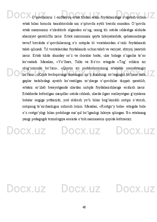 O‘quvchilarni 1-sinfdayoq ertak tilidan erkin foydalanishga o‘rgatish uchun
ertak   bilan   birinchi   tanishtirishda   uni   o‘qituvchi   aytib   berishi   mumkin.   O‘quvchi
ertak   mazmunini   o‘zlashtirib   olgandan   so‘ng,   uning   tili   ustida   ishlashga   alohida
ahamiyat   qaratiliShi   zarur.   Ertak   mazmunini   qayta   hikoyalashda,   qahramonlarga
tavsif   berishda   o‘quvchilarning   o‘z   nutqida   til   vositalaridan   o‘rinli   foydalanish
talab qilinadi. Til vositalaridan foydalanish uchun talab va vaziyat, ehtiyoj yaratish
zarur.   Ertak   tilida   shunday   so‘z   va   iboralar   borki,   ular   bolaga   o‘zgacha   ta’sir
ko‘rsatadi.   Masalan,   «Yo‘lbars,   Tulki   va   Bo‘ri»   ertagida   «Tog‘   echkisi   siz
ulug‘imizniki   bo‘lsin»,   «Quyon   siz   podshohimizning   ertalabki   nonushtangiz
bo‘lsin», «Kiyik kechqurungi taomingiz, qo‘y kunduzgi xo‘ragingiz bo‘lsin» kabi
gaplar   tarkibidagi   ajratib   ko‘rsatilgan   so‘zlarga   o‘quvchilar   diqqati   qaratilib,
ertakni   so‘zlab   berayotganda   ulardan   nutqda   foydalanishlariga   erishish   zarur.
Ertaklarda keltirilgan maqollar ustida ishlash, ularda ilgari surilayotgan g‘oyalarni
bolalar   ongiga   yetkazish,   yod   oldirish   yo‘li   bilan   bog‘lanishli   nutqni   o‘stirish,
nutqning   ta’sirchanligini   oshirish   lozim.   Masalan,   «Rostgo‘y   bola»   ertagida   bola
o‘z   rostgo‘yligi   bilan  podshoga   ma’qul  bo‘lganligi   hikoya   qilingan.   Bu  ertakning
yangi pedagogik texnologiya asosida o‘tish namunasini quyida keltiramiz:
48 