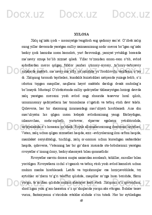 XULOSA
Xalq og‘zaki ijodi – insoniyatga tengdosh eng qadimiy san’at. O‘zbek xalqi
ming yillar davomida yaratgan milliy xazinamizning nodir merosi bo‘lgan og‘zaki
badiiy   ijodi   hamisha   inson   kamoloti,   yurt   farovonligi,   jamiyat   yetukligi   borasida
ma’naviy   ozuqa   bo‘lib   xizmat   qiladi.   Yillar   to‘zonidan   omon-eson   o‘tib,   avlod
ajdodlardan   meros   qolgan   folklor   janrlari   ijtimoiy-siyosiy,   ta’limiy-tarbiyaviy
sohalarda   maktab,   ma’naviy-ma’rifiy   yo‘nalishda   yo‘lboshlovchi   vazifasini   o‘tay
di. Xalqning turmush tajribalari, kundalik kuzatishlari natijasida yuzaga kelib, o‘z
isbotini   topgan   maqollar,   naqllarni   hayot   maktabi   darsligi   desak   mubolag‘a
bo‘lmaydi. Mustaqil O‘zbekistonda milliy qadriyatlar tiklanayotgan hozirgi davrda
xalq   yaratgan   merosini   yosh   avlod   ongi   shuurida   tasavvur   hosil   qilish,
umuminsoniy   qadriyatlarni   har   tomonlama   o‘rgatish   va   tatbiq   etish   davr   talabi.
Qolaversa,   har   bir   shaxsning   zimmasidagi   mas’uliyati   hisoblanadi.   Ana   shu
mas’uliyatni   his   qilgan   inson   kelajak   avlodimizning   yangi   fikrlaydigan,
izlanuvchan,   mehr-oqibatli,   yurtsevar,   elparvar   egalarini   yetishtirishda,
tarbiyalashda o‘z hissasini qo‘shadi. Buyuk allomalarimizning ibratomuz hayotlari,
Vatan, xalq uchun qilgan xizmatlari haqida, aziz –avliyolarning ilmi-urfoni haqida,
mamlakat   osoyishtaligi,   tinchligi,   xalq   or-nomusi   uchun   kurashgan   sarkardalar
haqida,   qolaversa,   Vatanning   har   bir   go‘shasi   xususida   ota-bobolarimiz   yaratgan
rivoyatlar o‘zining ilmiy, badiiy ahamiyati bilan qimmatlidir. 
Rivoyatlar mavzu doirasi nuqtai nazaridan asoslanib, tahlillar, misollar bilan
yoritilgan. Rivoyatlarni izchil o‘rganish va tatbiq etish yosh avlod kamoloti uchun
muhim   manba   hisoblanadi.   Latifa   va   topishmoqlar   esa   hozirjavoblikda,   tez
aytishlar   so‘zlarni   to‘g‘ri   talaffuz   qilishda,   maqollar   so‘zga   husn   berishda,   fikrni
yorqin, ta’sirchan qilishda  muhim  ahamiyat  kasb etadi.  Xalqimiz  o‘z quvonchini,
shod ligini yoki g‘am-hasratini o‘z qo‘shiqlarida yorqin aks ettirgan. Bolalar tasav
vurini,   fantaziyasini   o‘stirishda   ertaklar   alohida   o‘rin   tutadi.   Har   bir   aytiladigan
49 