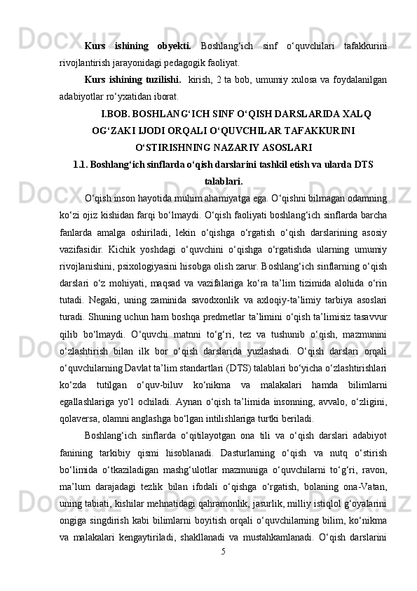 Kurs   ishining   obyekti.   Boshlang‘ich   sinf   o‘quvchilari   tafakkurini
rivojlantirish jarayonidagi pedagogik faoliyat. 
Kurs ishining tuzilishi.    kirish, 2 ta bob, umumiy xulosa  va foydalanilgan
adabiyotlar ro‘yxatidan iborat.
I.BOB.  BOSHLANG‘ICH SINF O‘QISH DARSLARIDA XALQ
OG‘ZAKI IJODI ORQALI O‘QUVCHILAR TAFAKKURINI
O‘STIRISHNING NAZARIY ASOSLARI
1.1.   Boshlang‘ich sinflarda o‘qish darslarini tashkil etish va ularda DTS
talablari.
O‘qish inson hayotida muhim ahamiyatga ega. O‘qishni bilmagan odamning
ko‘zi ojiz kishidan farqi bo‘lmaydi. O‘qish faoliyati boshlang‘ich sinflarda barcha
fanlarda   amalga   oshiriladi,   lekin   o‘qishga   o‘rgatish   o‘qish   darslarining   asosiy
vazifasidir.   Kichik   yoshdagi   o‘quvchini   o‘qishga   o‘rgatishda   ularning   umumiy
rivojlanishini, psixologiyasini hisobga olish zarur. Boshlang‘ich sinflarning o‘qish
darslari   o‘z   mohiyati,   maqsad   va   vazifalariga   ko‘ra   ta’lim   tizimida   alohida   o‘rin
tutadi.   Negaki,   uning   zaminida   savodxonlik   va   axloqiy-ta’limiy   tarbiya   asoslari
turadi. Shuning uchun ham boshqa predmetlar ta’limini o‘qish ta’limisiz tasavvur
qilib   bo‘lmaydi.   O‘quvchi   matnni   to‘g‘ri,   tez   va   tushunib   o‘qish,   mazmunini
o‘zlashtirish   bilan   ilk   bor   o‘qish   darslarida   yuzlashadi.   O‘qish   darslari   orqali
o‘quvchilarning Davlat ta’lim standartlari (DTS) talablari bo‘yicha o‘zlashtirishlari
ko‘zda   tutilgan   o‘quv-biluv   ko‘nikma   va   malakalari   hamda   bilimlarni
egallashlariga   yo‘l   ochiladi.   Aynan   o‘qish   ta’limida   insonning,   avvalo,   o‘zligini,
qolaversa, olamni anglashga bo‘lgan intilishlariga turtki beriladi.
Boshlang‘ich   sinflarda   o‘qitilayotgan   ona   tili   va   o‘qish   darslari   adabiyot
fanining   tarkibiy   qismi   hisoblanadi.   Dasturlarning   o‘qish   va   nutq   o‘stirish
bo‘limida   o‘tkaziladigan   mashg‘ulotlar   mazmuniga   o‘quvchilarni   to‘g‘ri,   ravon,
ma’lum   darajadagi   tezlik   bilan   ifodali   o‘qishga   o‘rgatish,   bolaning   ona-Vatan,
uning tabiati, kishilar mehnatidagi qahramonlik, jasurlik, milliy istiqlol g‘oyalarini
ongiga   singdirish   kabi   bilimlarni   boyitish   orqali   o‘quvchilarning   bilim,   ko‘nikma
va   malakalari   kengaytiriladi,   shakllanadi   va   mustahkamlanadi.   O‘qish   darslarini
5 