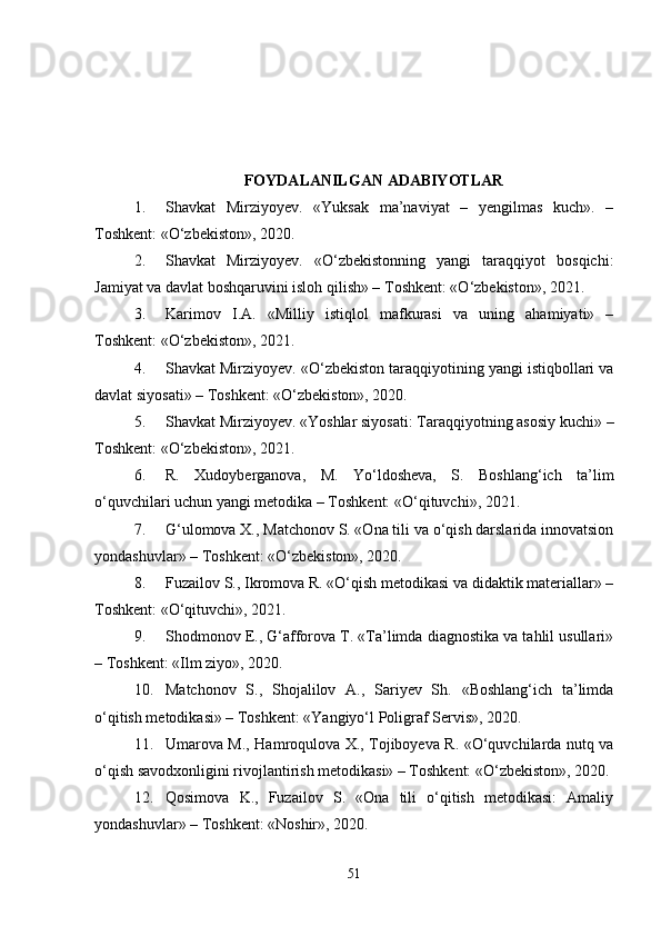 FOYDALANILGAN ADABIYOTLAR
1. Shavkat   Mirziyoyev.   «Yuksak   ma’naviyat   –   yengilmas   kuch».   –
Toshkent: «O‘zbekiston», 2020.
2. Shavkat   Mirziyoyev.   «O‘zbekistonning   yangi   taraqqiyot   bosqichi:
Jamiyat va davlat boshqaruvini isloh qilish» – Toshkent: «O‘zbekiston», 2021.
3. Karimov   I.A.   «Milliy   istiqlol   mafkurasi   va   uning   ahamiyati»   –
Toshkent: «O‘zbekiston», 2021.
4. Shavkat Mirziyoyev. «O‘zbekiston taraqqiyotining yangi istiqbollari va
davlat siyosati» – Toshkent: «O‘zbekiston», 2020.
5. Shavkat Mirziyoyev. «Yoshlar siyosati: Taraqqiyotning asosiy kuchi» –
Toshkent: «O‘zbekiston», 2021.
6. R.   Xudoyberganova,   M.   Yo‘ldosheva,   S.   Boshlang‘ich   ta’lim
o‘quvchilari uchun yangi metodika – Toshkent: «O‘qituvchi», 2021.
7. G‘ulomova X., Matchonov S. «Ona tili va o‘qish darslarida innovatsion
yondashuvlar» – Toshkent: «O‘zbekiston», 2020.
8. Fuzailov S., Ikromova R. «O‘qish metodikasi va didaktik materiallar» –
Toshkent: «O‘qituvchi», 2021.
9. Shodmonov E., G‘afforova T. «Ta’limda diagnostika va tahlil usullari»
– Toshkent: «Ilm ziyo», 2020.
10. Matchonov   S.,   Shojalilov   A.,   Sariyev   Sh.   «Boshlang‘ich   ta’limda
o‘qitish metodikasi» – Toshkent: «Yangiyo‘l Poligraf Servis», 2020.
11. Umarova M., Hamroqulova X., Tojiboyeva R. «O‘quvchilarda nutq va
o‘qish savodxonligini rivojlantirish metodikasi» – Toshkent: «O‘zbekiston», 2020.
12. Qosimova   K.,   Fuzailov   S.   «Ona   tili   o‘qitish   metodikasi:   Amaliy
yondashuvlar» – Toshkent: «Noshir», 2020.
51 