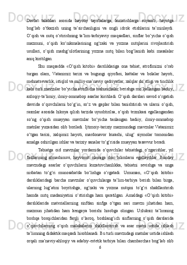 Davlat   talablari   asosida   hayotiy   tajribalarga,   kuzatishlarga   suyanib,   hayotga
bog‘lab   o‘tkazish   uning   ta’sirchanligini   va   ongli   idrok   etishlarini   ta’minlaydi.
O‘qish   va   nutq   o‘stirishning   ta’lim-tarbiyaviy   maqsadlari,   sinflar   bo‘yicha   o‘qish
mazmuni,   o‘qish   ko‘nikmalarining   og‘zaki   va   yozma   nutqlarini   rivojlantirish
usullari,   o‘qish   mashg‘ulotlarining   yozma   nutq   bilan   bog‘lanish   kabi   masalalar
aniq kiritilgan.
Shu   maqsadda   «O‘qish   kitobi»   darsliklariga   ona   tabiat,   atrofimizni   o‘rab
turgan   olam,   Vatanimiz   tarixi   va   bugungi   qiyofasi,   kattalar   va   bolalar   hayoti,
mehnatsevarlik, istiqlol va milliy-ma’naviy qadriyatlar, xalqlar do‘stligi va tinchlik
kabi turli mavzular bo‘yicha atroflicha tushunchalar berishga mo‘ljallangan badiiy,
axloqiy-ta’limiy, ilmiy-ommabop asarlar kiritiladi. O‘qish darslari savod o‘rgatish
davrida   o‘quvchilarni   bo‘g‘in,   so‘z   va   gaplar   bilan   tanishtirish   va   ularni   o‘qish,
rasmlar   asosida   hikoya   qilish   tarzida   uyushtirilsa,   o‘qish   texnikasi   egallangandan
so‘ng   o‘qish   muayyan   mavzular   bo‘yicha   tanlangan   badiiy,   ilmiy-ommabop
matnlar yuzasidan olib boriladi. Ijtimoiy-tarixiy mazmundagi mavzular Vatanimiz
o‘tgan   tarixi,   xalqimiz   hayoti,   mardonavor   kurashi,   ulug‘   siymolar   tomonidan
amalga oshirilgan ishlar va tarixiy sanalar to‘g‘risida muayyan tasavvur beradi.
Tabiatga   oid   mavzular   yordamida   o‘quvchilar   tabiatdagi   o‘zgarishlar,   yil
fasllarining   almashinuvi,   hayvonot   olamiga   doir   bilimlarni   egallaydilar.   Bunday
mavzudagi   asarlar   o‘quvchilarni   kuzatuvchanlikka,   tabiatni   sevishga   va   unga
nisbatan   to‘g‘ri   munosabatda   bo‘lishga   o‘rgatadi.   Umuman,   «O‘qish   kitobi»
darsliklaridagi   barcha   mavzular   o‘quvchilarga   ta’lim-tarbiya   berish   bilan   birga,
ularning   lug‘atini   boyitishga,   og‘zaki   va   yozma   nutqini   to‘g‘ri   shakllantirish
hamda   nutq   madaniyatini   o‘stirishga   ham   qaratilgan.   Amaldagi   «O‘qish   kitobi»
darsliklarida   materiallarning   sinfdan   sinfga   o‘tgan   sari   mavzu   jihatidan   ham,
mazmun   jihatidan   ham   kengaya   borishi   hisobga   olingan.   Uzluksiz   ta’limning
boshqa   bosqichlaridan   farqli   o‘laroq,   boshlang‘ich   sinflarning   o‘qish   darslarida
o‘quvchilarning   o‘qish   malakalarini   shakllantirish   va   asar   matni   ustida   ishlash
ta’limning didaktik maqsadi hisoblanadi. Bu turli mavzudagi matnlar ustida ishlash
orqali  ma’naviy-ahloqiy va adabiy-estetik tarbiya bilan chambarchas  bog‘lab  olib
6 