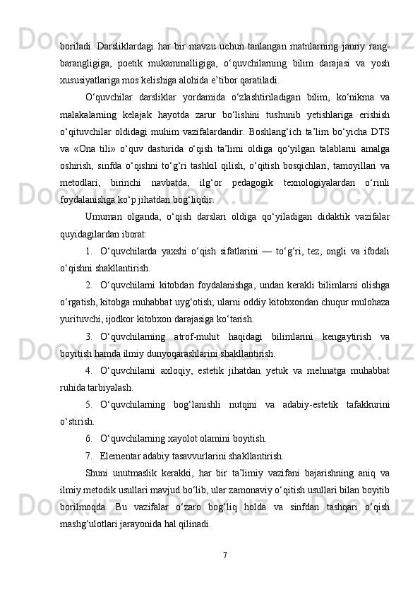 boriladi.   Darsliklardagi   har   bir   mavzu   uchun   tanlangan   matnlarning   janriy   rang-
barangligiga,   poetik   mukammalligiga,   o‘quvchilarning   bilim   darajasi   va   yosh
xususiyatlariga mos kelishiga alohida e’tibor qaratiladi.
O‘quvchilar   darsliklar   yordamida   o‘zlashtiriladigan   bilim,   ko‘nikma   va
malakalarning   kelajak   hayotda   zarur   bo‘lishini   tushunib   yetishlariga   erishish
o‘qituvchilar   oldidagi   muhim   vazifalardandir.   Boshlang‘ich   ta’lim   bo‘yicha   DTS
va   «Ona   tili»   o‘quv   dasturida   o‘qish   ta’limi   oldiga   qo‘yilgan   talablarni   amalga
oshirish,   sinfda   o‘qishni   to‘g‘ri   tashkil   qilish,   o‘qitish   bosqichlari,   tamoyillari   va
metodlari,   birinchi   navbatda,   ilg‘or   pedagogik   texnologiyalardan   o‘rinli
foydalanishga ko‘p jihatdan bog‘liqdir.
Umuman   olganda,   o‘qish   darslari   oldiga   qo‘yiladigan   didaktik   vazifalar
quyidagilardan iborat:
1. O‘quvchilarda   yaxshi   o‘qish   sifatlarini   —   to‘g‘ri,   tez,   ongli   va   ifodali
o‘qishni shakllantirish.
2. O‘quvchilarni   kitobdan   foydalanishga,   undan   kerakli   bilimlarni   olishga
o‘rgatish, kitobga muhabbat uyg‘otish; ularni oddiy kitobxondan chuqur mulohaza
yurituvchi, ijodkor kitobxon darajasiga ko‘tarish.
3. O‘quvchilarning   atrof-muhit   haqidagi   bilimlarini   kengaytirish   va
boyitish hamda ilmiy dunyoqarashlarini shakllantirish.
4. O‘quvchilarni   axloqiy,   estetik   jihatdan   yetuk   va   mehnatga   muhabbat
ruhida tarbiyalash.
5. O‘quvchilarning   bog‘lanishli   nutqini   va   adabiy-estetik   tafakkurini
o‘stirish.
6. O‘quvchilarning xayolot olamini boyitish.
7. Elementar adabiy tasavvurlarini shakllantirish.
Shuni   unutmaslik   kerakki,   har   bir   ta’limiy   vazifani   bajarishning   aniq   va
ilmiy metodik usullari mavjud bo‘lib, ular zamonaviy o‘qitish usullari bilan boyitib
borilmoqda.   Bu   vazifalar   o‘zaro   bog‘liq   holda   va   sinfdan   tashqari   o‘qish
mashg‘ulotlari jarayonida hal qilinadi.
7 