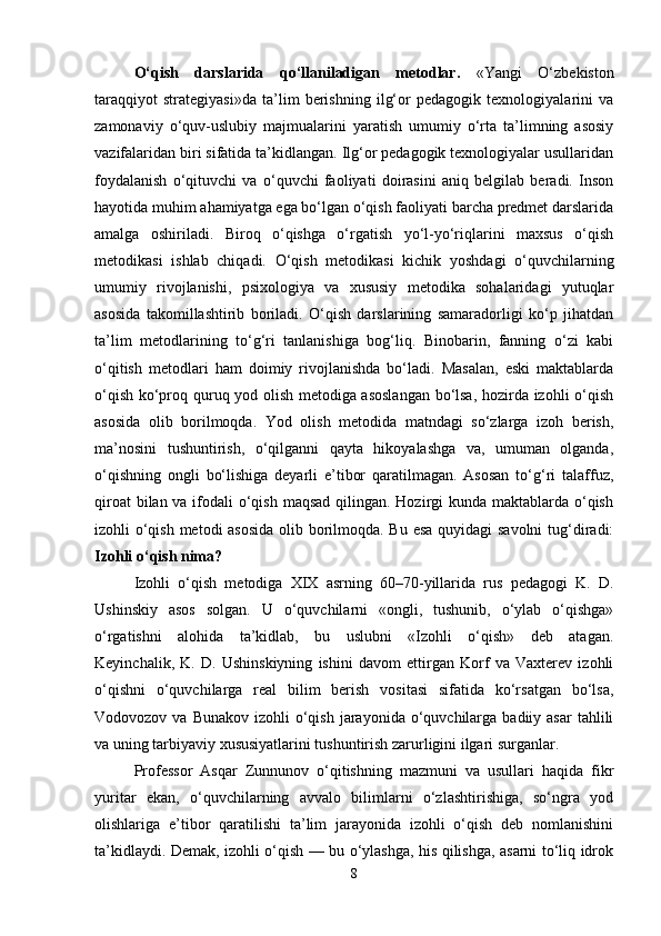 O‘qish   darslarida   qo‘llaniladigan   metodlar.   «Yangi   O‘zbekiston
taraqqiyot   strategiyasi»da   ta’lim   berishning   ilg‘or   pedagogik   texnologiyalarini   va
zamonaviy   o‘quv-uslubiy   majmualarini   yaratish   umumiy   o‘rta   ta’limning   asosiy
vazifalaridan biri sifatida ta’kidlangan. Ilg‘or pedagogik texnologiyalar usullaridan
foydalanish   o‘qituvchi   va   o‘quvchi   faoliyati   doirasini   aniq   belgilab   beradi.   Inson
hayotida muhim ahamiyatga ega bo‘lgan o‘qish faoliyati barcha predmet darslarida
amalga   oshiriladi.   Biroq   o‘qishga   o‘rgatish   yo‘l-yo‘riqlarini   maxsus   o‘qish
metodikasi   ishlab   chiqadi.   O‘qish   metodikasi   kichik   yoshdagi   o‘quvchilarning
umumiy   rivojlanishi,   psixologiya   va   xususiy   metodika   sohalaridagi   yutuqlar
asosida   takomillashtirib   boriladi.   O‘qish   darslarining   samaradorligi   ko‘p   jihatdan
ta’lim   metodlarining   to‘g‘ri   tanlanishiga   bog‘liq.   Binobarin,   fanning   o‘zi   kabi
o‘qitish   metodlari   ham   doimiy   rivojlanishda   bo‘ladi.   Masalan,   eski   maktablarda
o‘qish ko‘proq quruq yod olish metodiga asoslangan bo‘lsa, hozirda izohli o‘qish
asosida   olib   borilmoqda.   Yod   olish   metodida   matndagi   so‘zlarga   izoh   berish,
ma’nosini   tushuntirish,   o‘qilganni   qayta   hikoyalashga   va,   umuman   olganda,
o‘qishning   ongli   bo‘lishiga   deyarli   e’tibor   qaratilmagan.   Asosan   to‘g‘ri   talaffuz,
qiroat  bilan va ifodali o‘qish maqsad qilingan. Hozirgi kunda maktablarda o‘qish
izohli o‘qish metodi asosida olib borilmoqda. Bu esa quyidagi  savolni  tug‘diradi:
Izohli o‘qish nima?
Izohli   o‘qish   metodiga   XIX   asrning   60–70-yillarida   rus   pedagogi   K.   D.
Ushinskiy   asos   solgan.   U   o‘quvchilarni   «ongli,   tushunib,   o‘ylab   o‘qishga»
o‘rgatishni   alohida   ta’kidlab,   bu   uslubni   «Izohli   o‘qish»   deb   atagan.
Keyinchalik,   K.   D.   Ushinskiyning   ishini   davom   ettirgan   Korf   va   Vaxterev   izohli
o‘qishni   o‘quvchilarga   real   bilim   berish   vositasi   sifatida   ko‘rsatgan   bo‘lsa,
Vodovozov  va Bunakov  izohli   o‘qish  jarayonida  o‘quvchilarga  badiiy asar  tahlili
va uning tarbiyaviy xususiyatlarini tushuntirish zarurligini ilgari surganlar.
Professor   Asqar   Zunnunov   o‘qitishning   mazmuni   va   usullari   haqida   fikr
yuritar   ekan,   o‘quvchilarning   avvalo   bilimlarni   o‘zlashtirishiga,   so‘ngra   yod
olishlariga   e’tibor   qaratilishi   ta’lim   jarayonida   izohli   o‘qish   deb   nomlanishini
ta’kidlaydi. Demak, izohli o‘qish — bu o‘ylashga, his qilishga, asarni to‘liq idrok
8 