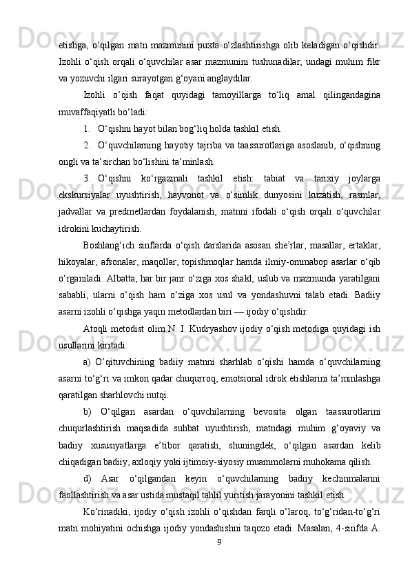 etishga,   o‘qilgan   matn   mazmunini   puxta   o‘zlashtirishga   olib   keladigan   o‘qishdir.
Izohli   o‘qish   orqali   o‘quvchilar   asar   mazmunini   tushunadilar,   undagi   muhim   fikr
va yozuvchi ilgari surayotgan g‘oyani anglaydilar.
Izohli   o‘qish   faqat   quyidagi   tamoyillarga   to‘liq   amal   qilingandagina
muvaffaqiyatli bo‘ladi:
1. O‘qishni hayot bilan bog‘liq holda tashkil etish.
2. O‘quvchilarning   hayotiy  tajriba  va   taassurotlariga   asoslanib,   o‘qishning
ongli va ta’sirchan bo‘lishini ta’minlash.
3. O‘qishni   ko‘rgazmali   tashkil   etish:   tabiat   va   tarixiy   joylarga
ekskursiyalar   uyushtirish,   hayvonot   va   o‘simlik   dunyosini   kuzatish,   rasmlar,
jadvallar   va   predmetlardan   foydalanish,   matnni   ifodali   o‘qish   orqali   o‘quvchilar
idrokini kuchaytirish.
Boshlang‘ich   sinflarda   o‘qish   darslarida   asosan   she’rlar,   masallar,   ertaklar,
hikoyalar,  afsonalar,   maqollar,  topishmoqlar  hamda  ilmiy-ommabop  asarlar   o‘qib
o‘rganiladi. Albatta, har bir janr o‘ziga xos shakl, uslub va mazmunda yaratilgani
sababli,   ularni   o‘qish   ham   o‘ziga   xos   usul   va   yondashuvni   talab   etadi.   Badiiy
asarni izohli o‘qishga yaqin metodlardan biri — ijodiy o‘qishdir.
Atoqli metodist olim N. I. Kudryashov ijodiy o‘qish metodiga quyidagi  ish
usullarini kiritadi:
a)   O‘qituvchining   badiiy   matnni   sharhlab   o‘qishi   hamda   o‘quvchilarning
asarni to‘g‘ri va imkon qadar chuqurroq, emotsional idrok etishlarini ta’minlashga
qaratilgan sharhlovchi nutqi.
b)   O‘qilgan   asardan   o‘quvchilarning   bevosita   olgan   taassurotlarini
chuqurlashtirish   maqsadida   suhbat   uyushtirish,   matndagi   muhim   g‘oyaviy   va
badiiy   xususiyatlarga   e’tibor   qaratish,   shuningdek,   o‘qilgan   asardan   kelib
chiqadigan badiiy, axloqiy yoki ijtimoiy-siyosiy muammolarni muhokama qilish.
d)   Asar   o‘qilgandan   keyin   o‘quvchilarning   badiiy   kechinmalarini
faollashtirish va asar ustida mustaqil tahlil yuritish jarayonini tashkil etish.
Ko‘rinadiki,   ijodiy   o‘qish   izohli   o‘qishdan   farqli   o‘laroq,   to‘g‘ridan-to‘g‘ri
matn mohiyatini  ochishga ijodiy yondashishni  taqozo etadi. Masalan,  4-sinfda  A.
9 