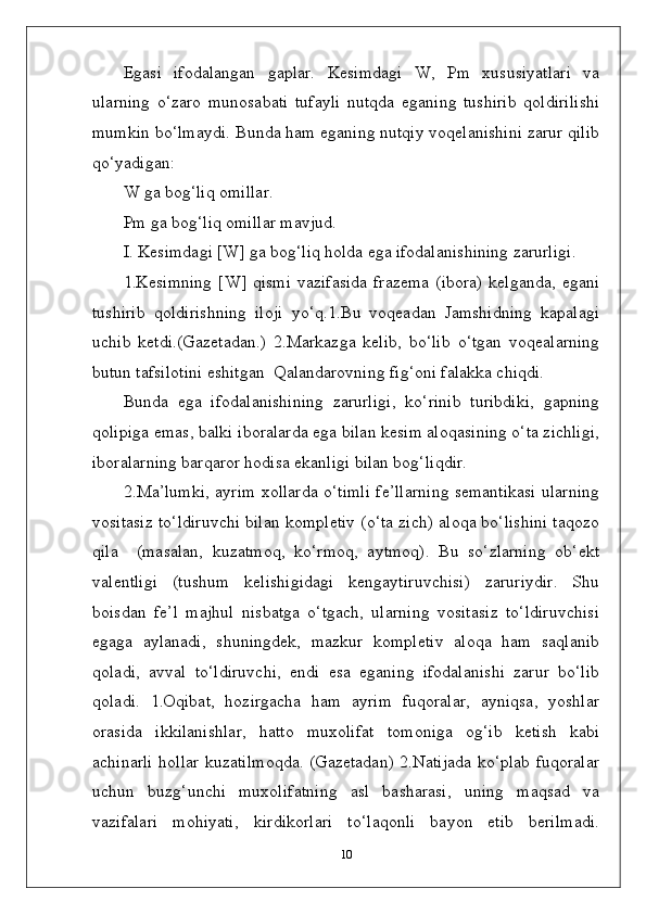 Egasi   ifodalangan   gaplar.   Kesimdagi   W,   Pm   xususiyatlari   va
ularning   o‘zaro   munosabati   tufayli   nutqda   eganing   tushirib   qoldirilishi
mumkin bo‘lmaydi. Bunda ham eganing nutqiy voqelanishini zarur qilib
qo‘yadigan: 
W ga bog‘liq omillar. 
Pm ga bog‘liq omillar   mavjud.
I. Kesimdagi [W] ga bog‘liq holda ega ifodalanishining zarurligi.
1.Kesimning  [W]  qismi  vazifasida  frazema   (ibora)  kelganda,  egani
tushirib   qoldirishning   iloji   yo‘q.1.Bu   voqeadan   Jamshidning   kapalagi
uchib   ketdi.(Gazetadan.)   2.Markazga   kelib,   bo‘lib   o‘tgan   voqealarning
butun tafsilotini eshitgan  Qalandarovning fig‘oni falakka chiqdi.
Bunda   ega   ifodalanishining   zarurligi,   ko‘rinib   turibdiki,   gapning
qolipiga emas, balki iboralarda ega bilan kesim aloqasining o‘ta zichligi,
iboralarning barqaror hodisa ekanligi bilan bog‘liqdir.
2.Ma’lumki, ayrim xollarda o‘timli fe’llarning semantikasi ularning
vositasiz to‘ldiruvchi bilan kompletiv (o‘ta zich) aloqa bo‘lishini taqozo
qila     (masalan,   kuzatmoq,   ko‘rmoq,   aytmoq).   Bu   so‘zlarning   ob‘ekt
valentligi   (tushum   kelishigidagi   kengaytiruvchisi)   zaruriydir.   Shu
boisdan   fe’l   majhul   nisbatga   o‘tgach,   ularning   vositasiz   to‘ldiruvchisi
egaga   aylanadi,   shuningdek,   mazkur   kompletiv   aloqa   ham   saqlanib
qoladi,   avval   to‘ldiruvchi,   endi   esa   eganing   ifodalanishi   zarur   bo‘lib
qoladi.   1.Oqibat,   hozirgacha   ham   ayrim   fuqoralar,   ayniqsa,   yoshlar
orasida   ikkilanishlar,   hatto   muxolifat   tomoniga   og‘ib   ketish   kabi
achinarli hollar kuzatilmoqda. (Gazetadan) 2.Natijada ko‘plab fuqoralar
uchun   buzg‘unchi   muxolifatning   asl   basharasi,   uning   maqsad   va
vazifalari   mohiyati,   kirdikorlari   to‘laqonli   bayon   etib   berilmadi.
10 