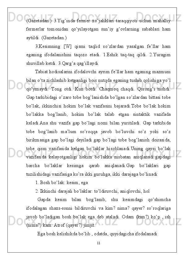 (Gazetadan.)   3.Yig‘inda   fermer   xo‘jaliklari   taraqqiyoti   uchun   mahalliy
fermerlar   tomonidan   qo‘yilayotgan   sun’iy   g‘ovlarning   sabablari   ham
aytildi. (Gazetadan.)
3.Kesimning   [W]   qismi   taqlid   so‘zlardan   yasalgan   fe’llar   ham
eganing   ifodalanishini   taqozo   etadi.   1.Eshik   taq-taq   qildi.   2.Yuragim
shuvillab ketdi. 3.Qarg‘a qag‘illaydi.
Tabiat hodisalarini ifodalovchi ayrim fe’llar ham eganing mazmuni
bilan o‘ta zichlashib ketganligi bois nutqda eganing tushib qolishiga yo‘l
qo‘ymaydi:   Tong   otdi.   Kun   botdi.   Chaqmoq   chaqdi.   Qorong‘i   tushdi.
Gap tarkibidagi o‘zaro tobe bog‘lanishda bo‘lgan so‘zlardan bittasi tobe
bo‘lak,   ikkinchisi   hokim   bo‘lak   vazifasini   bajaradi.Tobe   bo‘lak   hokim
bo‘lakka   bog‘lanib,   hokim   bo‘lak   talab   etgan   sintaktik   vazifada
keladi.Ana   shu   vazifa   gap   bo‘lagi   nomi   bilan   yuritiladi.   Gap   tarkibida
tobe   bog‘lanib   ma’lum   so‘roqqa   javob   bo‘luvchi   so‘z   yoki   so‘z
birikmasiga   gap   bo‘lagi   deyiladi   gap   bo‘lagi   tobe   bog‘lanish   doirasida,
tobe   qism   vazifasida   kelgan   bo‘laklar   hisoblanadi.Uning   qaysi   bo‘lak
vazifasida   kelayotganligi   hokim   bo‘lakka   nisbatan   aniqlanadi.gapdagi
barcha   bo‘laklar   kesimga   qarab   aniqlanadi.Gap   bo‘laklari   gap
tuzilishidagi vazifasiga ko‘ra ikki guruhga, ikki darajaga bo‘linadi:
1. Bosh bo‘lak: kesim, ega
2. Ikkinchi darajali bo‘laklar: to‘ldiruvchi, aniqlovchi, hol 
Gapda   kesim   bilan   bog‘lanib,   shu   kesimdagi   qo‘shimcha
ifodalagan   shaxs-sonni   bildiruvchi   va   kim?   nima?   qayer?   so‘roqlariga
javob   bo‘ladigan   bosh   bo‘lak   ega   deb   ataladi.   Odam   (kim?)   ko‘p   ,   ish
(nima?) kam. Atrof (qayer?) jimjit. 
Ega bosh kelishikda bo‘lib , odatda, quyidagicha ifodalanadi:
11 