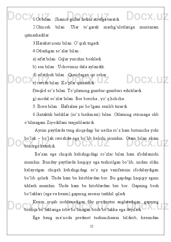 1.Ot bilan : Shamol gullar hidini atrofga taratdi.
2.Olmosh   bilan   :Ular   to‘garak   mashg‘ulotlariga   muntazam
qatnashadilar.
3.Harakat nomi bilan: O‘qish tugadi.
4.Otlashgan so‘zlar bilan :
a) sifat bilan: Oqlar yurishni boshladi.
b) son bilan : Uchovimiz dala aylandik.
d) sifatdosh bilan : Qimirlagan qir oshar.
e) ravish bilan: Ko‘plar qatnashdi.
f)taqlid so‘z bilan: To‘plarning gumbur-gumburi eshitilardi.
g) modal so‘zlar bilan: Bor boricha , yo‘q holicha.
5. Ibora bilan : Hafsalasi pir bo‘lgani sezilib turardi.
6.Sintaktik  birliklar  (so‘z birikmasi)  bilan:  Otlarning  otxonaga  olib
o‘tilmagani Ziyodillani taajjublantirdi.
Ayrim paytlarda teng aloqadagi bir necha so‘z ham butunicha yoki
bo‘lak   –   bo‘lak   ravishda   ega   bo‘lib   kelishi   mumkin:   Otam   bilan   akam
bozorga ketishdi.
Ba’zan   ega   chiqish   kelishigidagi   so‘zlar   bilan   ham   ifodalanishi
mumkin.   Bunday   paytlarda   haqiqiy   ega   tushirilgan   bo‘lib,   undan   oldin
kelayotgan   chiqish   kelishigidagi   so‘z   ega   vazifasinin   ifodalaydigan
bo‘lib  qoladi:  Unda ham  bu  kitoblardan   bor. Bu  gapdagi  haqiqiy  egani
tiklash   mumkin:   Unda   ham   bu   kitoblardan   biri   bor.   Gapning   bosh
bo‘laklari (ega va kesim) gapning asosini tashkil qiladi.
Kesim   orqali   izohlanadigan   fikr   predmetni   anglatadigan,   gapning
boshqa bo‘laklariga tobe bo‘lmagan bosh bo‘lakka ega deyiladi.
Ega   keng   ma’noda   predmet   tushunchasini   bildirib,   kesimdan
12